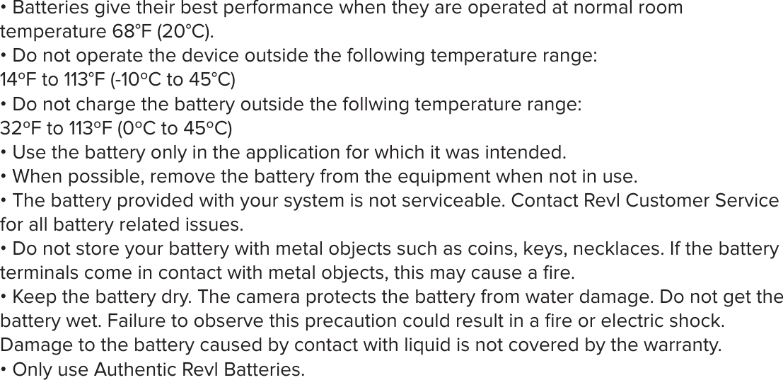 &bull; Batteries give their best performance when they are operated at normal room temperature 68&deg;F (20&deg;C).&bull; Do not operate the device outside the following temperature range: 14&ordm;F to 113&deg;F (-10&ordm;C to 45&deg;C)&bull; Do not charge the battery outside the follwing temperature range: 32&ordm;F to 113&ordm;F (0&ordm;C to 45&ordm;C)&bull; Use the battery only in the application for which it was intended.&bull; When possible, remove the battery from the equipment when not in use. &bull; The battery provided with your system is not serviceable. Contact Revl Customer Service for all battery related issues. &bull; Do not store your battery with metal objects such as coins, keys, necklaces. If the battery terminals come in contact with metal objects, this may cause a ﬁre. &bull; Keep the battery dry. The camera protects the battery from water damage. Do not get the battery wet. Failure to observe this precaution could result in a ﬁre or electric shock. Damage to the battery caused by contact with liquid is not covered by the warranty. &bull; Only use Authentic Revl Batteries.