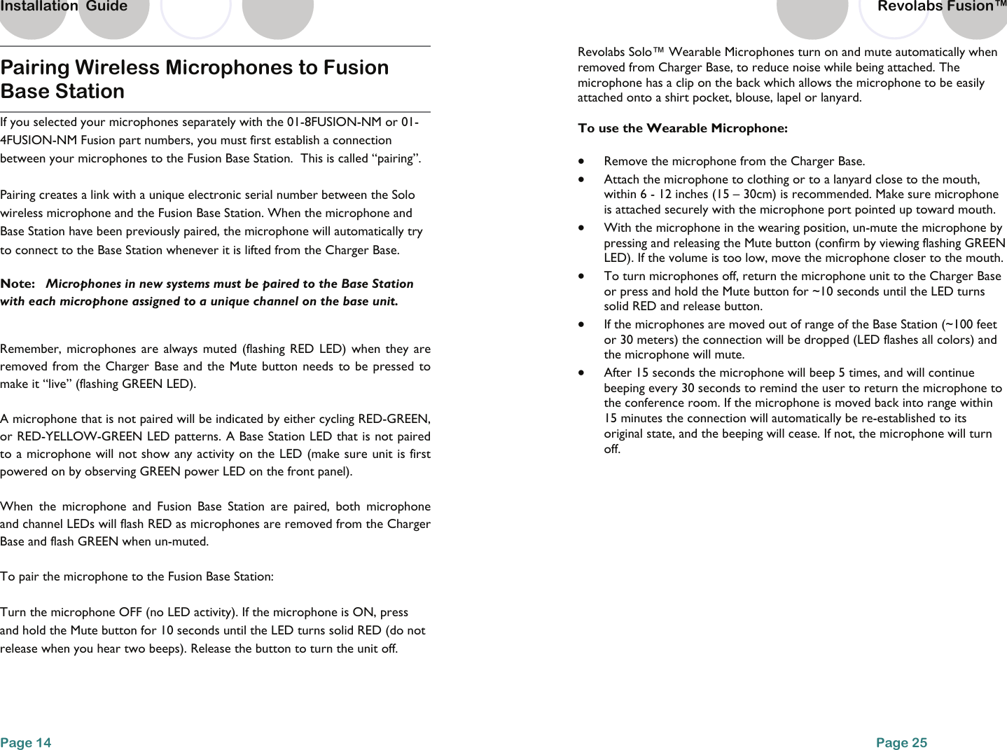 Pairing Wireless Microphones to Fusion Base Station  If you selected your microphones separately with the 01-8FUSION-NM or 01-4FUSION-NM Fusion part numbers, you must first establish a connection between your microphones to the Fusion Base Station.  This is called &ldquo;pairing&rdquo;.    Pairing creates a link with a unique electronic serial number between the Solo wireless microphone and the Fusion Base Station. When the microphone and Base Station have been previously paired, the microphone will automatically try to connect to the Base Station whenever it is lifted from the Charger Base.  Note:   Microphones in new systems must be paired to the Base Station with each microphone assigned to a unique channel on the base unit.  Remember, microphones are always muted (flashing RED LED) when they are removed from the Charger Base and the Mute button needs to be pressed to make it &ldquo;live&rdquo; (flashing GREEN LED).  A microphone that is not paired will be indicated by either cycling RED-GREEN, or RED-YELLOW-GREEN LED patterns. A Base Station LED that is not paired to a microphone will not show any activity on the LED (make sure unit is first powered on by observing GREEN power LED on the front panel).  When the microphone and Fusion Base Station are paired, both microphone and channel LEDs will flash RED as microphones are removed from the Charger Base and flash GREEN when un-muted.  To pair the microphone to the Fusion Base Station: Turn the microphone OFF (no LED activity). If the microphone is ON, press and hold the Mute button for 10 seconds until the LED turns solid RED (do not release when you hear two beeps). Release the button to turn the unit off. Page 14 Installation  Guide Page 25 Revolabs Solo&trade; Wearable Microphones turn on and mute automatically when removed from Charger Base, to reduce noise while being attached. The microphone has a clip on the back which allows the microphone to be easily attached onto a shirt pocket, blouse, lapel or lanyard.   To use the Wearable Microphone:  &bull;  Remove the microphone from the Charger Base. &bull;  Attach the microphone to clothing or to a lanyard close to the mouth, within 6 - 12 inches (15 &ndash; 30cm) is recommended. Make sure microphone is attached securely with the microphone port pointed up toward mouth. &bull;  With the microphone in the wearing position, un-mute the microphone by pressing and releasing the Mute button (confirm by viewing flashing GREEN LED). If the volume is too low, move the microphone closer to the mouth. &bull;  To turn microphones off, return the microphone unit to the Charger Base or press and hold the Mute button for ~10 seconds until the LED turns solid RED and release button. &bull;  If the microphones are moved out of range of the Base Station (~100 feet or 30 meters) the connection will be dropped (LED flashes all colors) and the microphone will mute.  &bull;  After 15 seconds the microphone will beep 5 times, and will continue beeping every 30 seconds to remind the user to return the microphone to the conference room. If the microphone is moved back into range within 15 minutes the connection will automatically be re-established to its original state, and the beeping will cease. If not, the microphone will turn off. Revolabs Fusion&trade;  