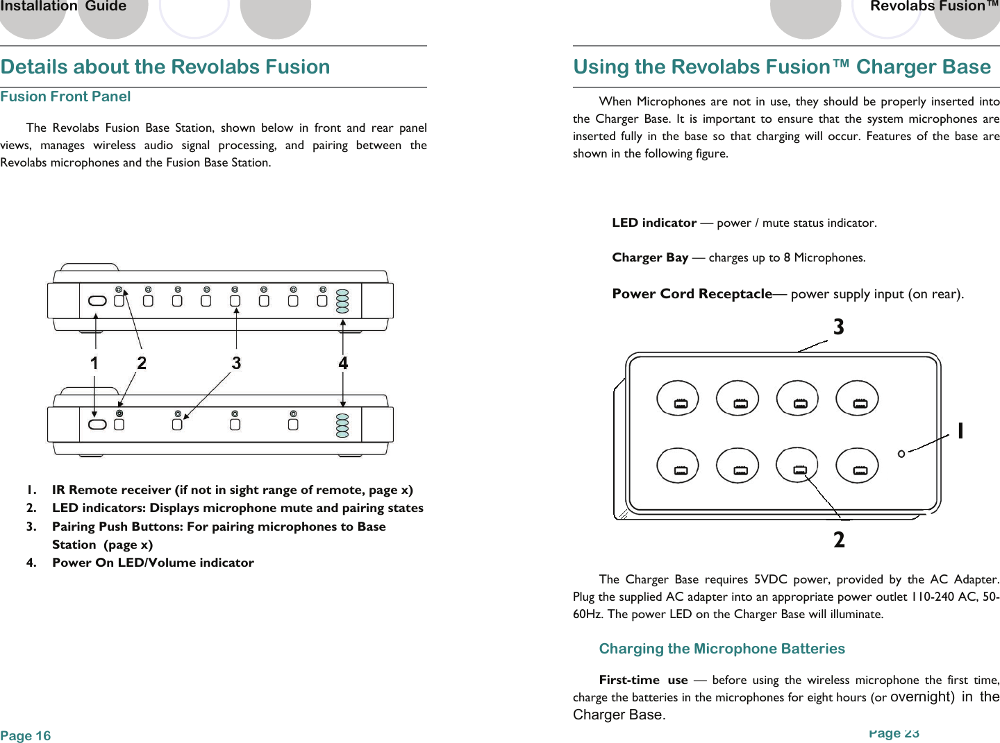 Details about the Revolabs Fusion Fusion Front Panel  The Revolabs Fusion Base Station, shown below in front and rear panel views, manages wireless audio signal processing, and pairing between the Revolabs microphones and the Fusion Base Station.    1.  IR Remote receiver (if not in sight range of remote, page x) 2.  LED indicators: Displays microphone mute and pairing states 3.  Pairing Push Buttons: For pairing microphones to Base Station  (page x) 4.  Power On LED/Volume indicator Page 16 Installation  Guide Page 23 Using the Revolabs Fusion&trade; Charger Base   When Microphones are not in use, they should be properly inserted into the Charger Base. It is important to ensure that the system microphones are inserted fully in the base so that charging will occur. Features of the base are shown in the following figure.  LED indicator &mdash; power / mute status indicator. Charger Bay &mdash; charges up to 8 Microphones.  Power Cord Receptacle&mdash; power supply input (on rear). The Charger Base requires 5VDC power, provided by the AC Adapter. Plug the supplied AC adapter into an appropriate power outlet 110-240 AC, 50-60Hz. The power LED on the Charger Base will illuminate. Charging the Microphone Batteries First-time use &mdash; before using the wireless microphone the first time, charge the batteries in the microphones for eight hours (or overnight) in the Charger Base. 2 1 3 Revolabs Fusion&trade;  