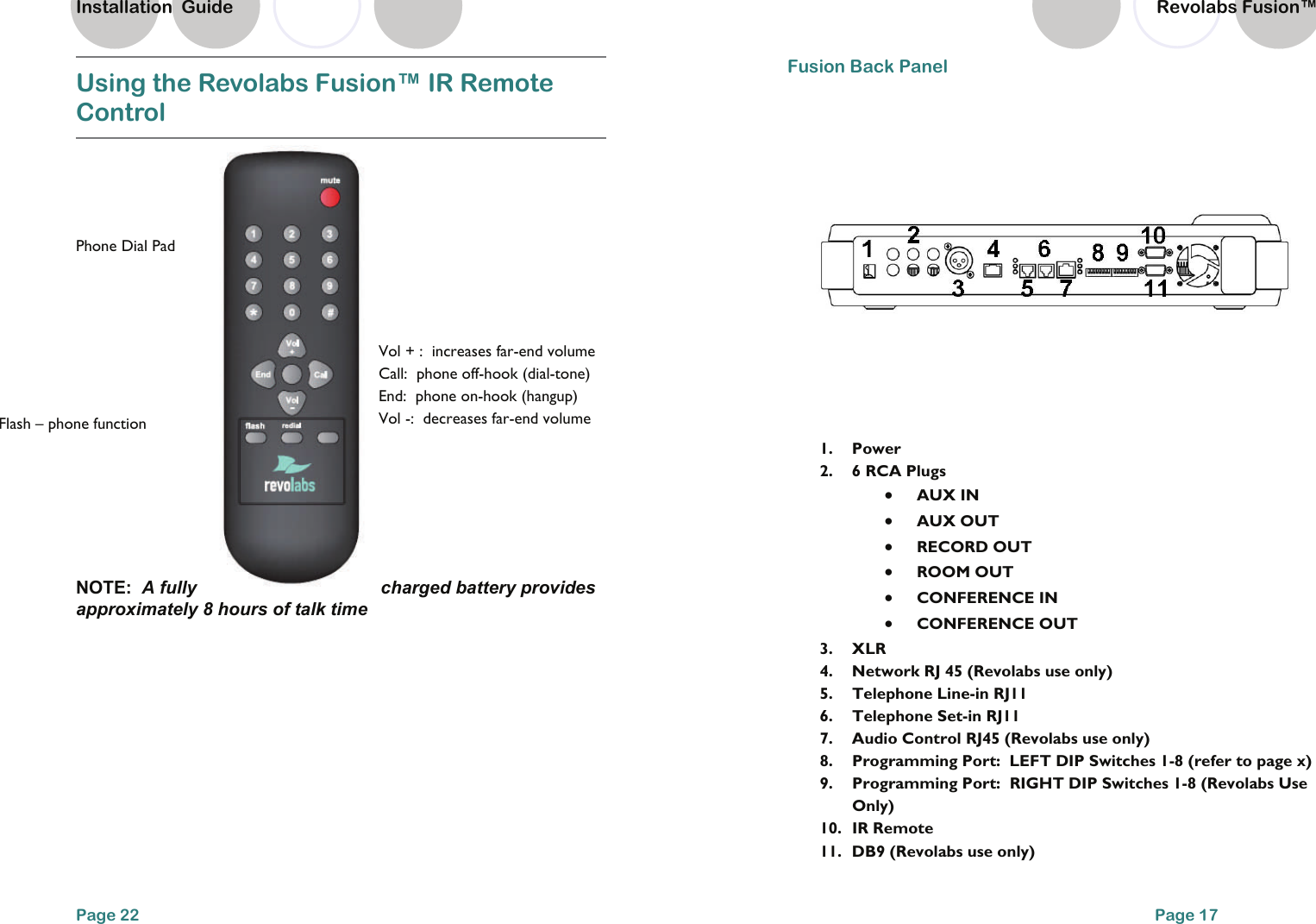 Using the Revolabs Fusion&trade; IR Remote Control   NOTE:  A fully  charged battery provides approximately 8 hours of talk time Page 22 Flash &ndash; phone function Vol + :  increases far-end volume Call:  phone off-hook (dial-tone) End:  phone on-hook (hangup) Vol -:  decreases far-end volume  Phone Dial Pad  Installation  Guide Page 17 Fusion Back Panel    1. Power 2.  6 RCA Plugs   &bull;  AUX IN &bull;  AUX OUT   &bull;  RECORD OUT   &bull;  ROOM OUT   &bull;  CONFERENCE IN   &bull;  CONFERENCE OUT 3. XLR 4.  Network RJ 45 (Revolabs use only) 5.  Telephone Line-in RJ11 6.  Telephone Set-in RJ11 7.  Audio Control RJ45 (Revolabs use only) 8.  Programming Port:  LEFT DIP Switches 1-8 (refer to page x) 9.  Programming Port:  RIGHT DIP Switches 1-8 (Revolabs Use Only) 10.  IR Remote  11.  DB9 (Revolabs use only) Revolabs Fusion&trade;  