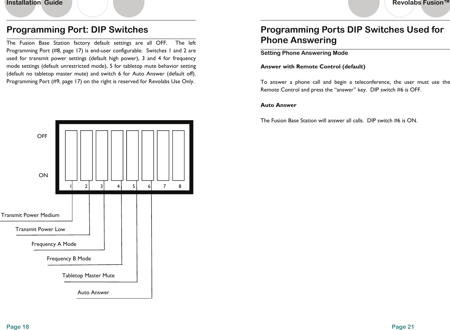 Programming Port: DIP Switches  The Fusion Base Station factory default settings are all OFF.  The left Programming Port (#8, page 17) is end-user configurable:  Switches 1 and 2 are used for transmit power settings (default high power), 3 and 4 for frequency mode settings (default unrestricted mode), 5 for tabletop mute behavior setting (default no tabletop master mute) and switch 6 for Auto Answer (default off).  Programming Port (#9, page 17) on the right is reserved for Revolabs Use Only.   OFF ON Transmit Power Medium Frequency A Mode   Tabletop Master Mute   Frequency B Mode   Auto Answer   Transmit Power Low    1         2         3      4         5         6         7         8Page 18 Installation  Guide Programming Ports DIP Switches Used for Phone Answering  Setting Phone Answering Mode  Answer with Remote Control (default) To answer a phone call and begin a teleconference, the user must use the Remote Control and press the &ldquo;answer&rdquo; key.  DIP switch #6 is OFF.   Auto Answer The Fusion Base Station will answer all calls.  DIP switch #6 is ON. Page 21 Revolabs Fusion&trade;  