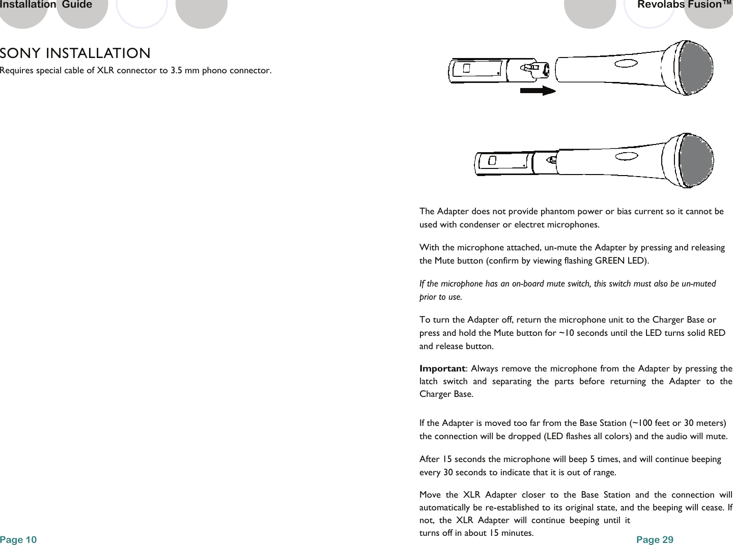SONY INSTALLATION Requires special cable of XLR connector to 3.5 mm phono connector.    Page 10 Installation  Guide  The Adapter does not provide phantom power or bias current so it cannot be used with condenser or electret microphones. With the microphone attached, un-mute the Adapter by pressing and releasing the Mute button (confirm by viewing flashing GREEN LED).  If the microphone has an on-board mute switch, this switch must also be un-muted prior to use. To turn the Adapter off, return the microphone unit to the Charger Base or press and hold the Mute button for ~10 seconds until the LED turns solid RED and release button. Important: Always remove the microphone from the Adapter by pressing the latch switch and separating the parts before returning the Adapter to the Charger Base. If the Adapter is moved too far from the Base Station (~100 feet or 30 meters) the connection will be dropped (LED flashes all colors) and the audio will mute.  After 15 seconds the microphone will beep 5 times, and will continue beeping every 30 seconds to indicate that it is out of range.  Move the XLR Adapter closer to the Base Station and the connection will automatically be re-established to its original state, and the beeping will cease. If not, the XLR Adapter will continue beeping until it turns off in about 15 minutes.  Page 29 Revolabs Fusion&trade;  