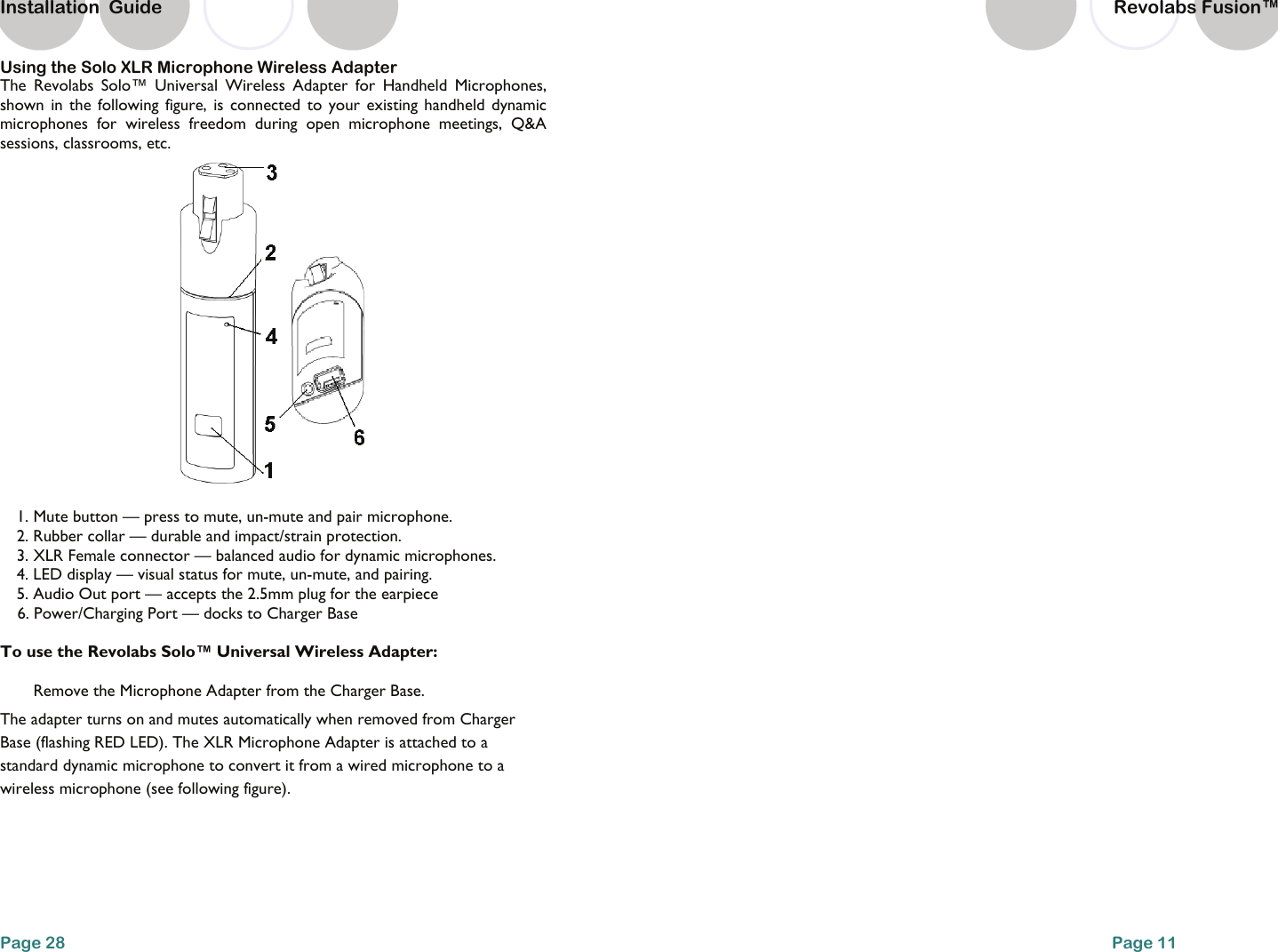 Using the Solo XLR Microphone Wireless Adapter The Revolabs Solo&trade; Universal Wireless Adapter for Handheld Microphones, shown in the following figure, is connected to your existing handheld dynamic microphones for wireless freedom during open microphone meetings, Q&amp;A sessions, classrooms, etc.   1. Mute button &mdash; press to mute, un-mute and pair microphone. 2. Rubber collar &mdash; durable and impact/strain protection. 3. XLR Female connector &mdash; balanced audio for dynamic microphones. 4. LED display &mdash; visual status for mute, un-mute, and pairing. 5. Audio Out port &mdash; accepts the 2.5mm plug for the earpiece  6. Power/Charging Port &mdash; docks to Charger Base  To use the Revolabs Solo&trade; Universal Wireless Adapter:  Remove the Microphone Adapter from the Charger Base.  The adapter turns on and mutes automatically when removed from Charger Base (flashing RED LED). The XLR Microphone Adapter is attached to a standard dynamic microphone to convert it from a wired microphone to a wireless microphone (see following figure).  Page 28 Installation  Guide Page 11     Revolabs Fusion&trade;  