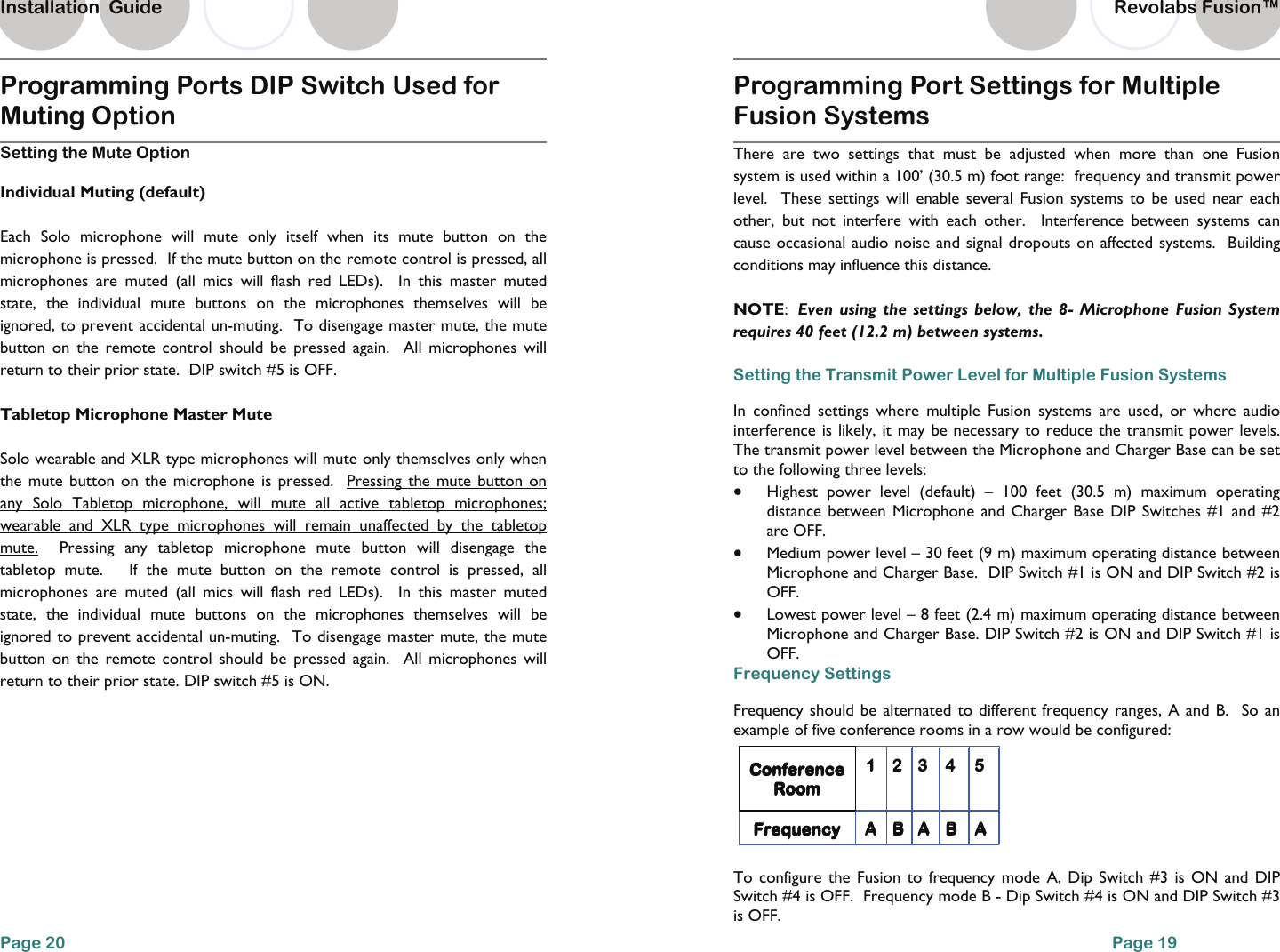 Programming Ports DIP Switch Used for Muting Option Setting the Mute Option Individual Muting (default) Each Solo microphone will mute only itself when its mute button on the microphone is pressed.  If the mute button on the remote control is pressed, all microphones are muted (all mics will flash red LEDs).  In this master muted state, the individual mute buttons on the microphones themselves will be ignored, to prevent accidental un-muting.  To disengage master mute, the mute button on the remote control should be pressed again.  All microphones will return to their prior state.  DIP switch #5 is OFF.   Tabletop Microphone Master Mute Solo wearable and XLR type microphones will mute only themselves only when the mute button on the microphone is pressed.  Pressing the mute button on any Solo Tabletop microphone, will mute all active tabletop microphones; wearable and XLR type microphones will remain unaffected by the tabletop mute.  Pressing any tabletop microphone mute button will disengage the tabletop mute.   If the mute button on the remote control is pressed, all microphones are muted (all mics will flash red LEDs).  In this master muted state, the individual mute buttons on the microphones themselves will be ignored to prevent accidental un-muting.  To disengage master mute, the mute button on the remote control should be pressed again.  All microphones will return to their prior state. DIP switch #5 is ON. Page 20 Installation  Guide Programming Port Settings for Multiple Fusion Systems  There are two settings that must be adjusted when more than one Fusion system is used within a 100&rsquo; (30.5 m) foot range:  frequency and transmit power level.  These settings will enable several Fusion systems to be used near each other, but not interfere with each other.  Interference between systems can cause occasional audio noise and signal dropouts on affected systems.  Building conditions may influence this distance.     NOTE:  Even using the settings below, the 8- Microphone Fusion System requires 40 feet (12.2 m) between systems.     Setting the Transmit Power Level for Multiple Fusion Systems In confined settings where multiple Fusion systems are used, or where audio interference is likely, it may be necessary to reduce the transmit power levels.  The transmit power level between the Microphone and Charger Base can be set to the following three levels: &bull;  Highest power level (default) &ndash; 100 feet (30.5 m) maximum operating distance between Microphone and Charger Base DIP Switches #1 and #2 are OFF.   &bull;  Medium power level &ndash; 30 feet (9 m) maximum operating distance between Microphone and Charger Base.  DIP Switch #1 is ON and DIP Switch #2 is OFF.   &bull;  Lowest power level &ndash; 8 feet (2.4 m) maximum operating distance between Microphone and Charger Base. DIP Switch #2 is ON and DIP Switch #1 is OFF.   Frequency Settings Frequency should be alternated to different frequency ranges, A and B.  So an example of five conference rooms in a row would be configured:     To configure the Fusion to frequency mode A, Dip Switch #3 is ON and DIP Switch #4 is OFF.  Frequency mode B - Dip Switch #4 is ON and DIP Switch #3 is OFF.   Conference Room 1 2 3 4  5 Frequency  A B A B  A Conference Room 1 2 3 4  5 Frequency  A B A B A Page 19 Revolabs Fusion&trade;  