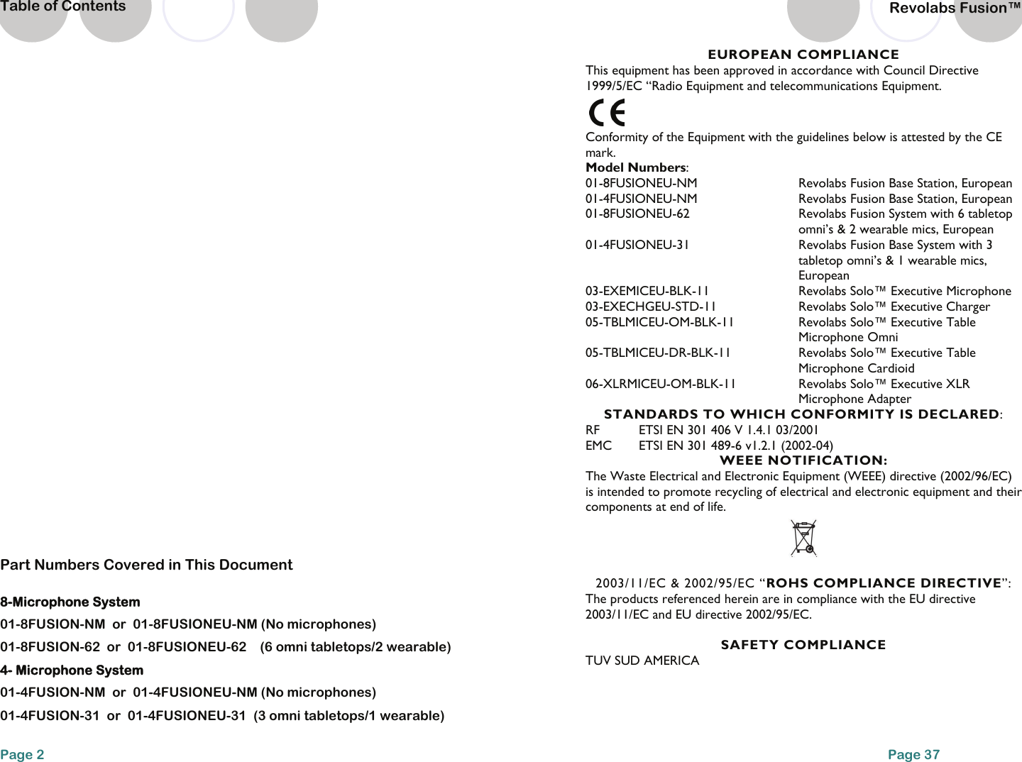 Page 2 Table of Contents 8-Microphone System 01-8FUSION-NM  or  01-8FUSIONEU-NM (No microphones) 01-8FUSION-62  or  01-8FUSIONEU-62    (6 omni tabletops/2 wearable)  4- Microphone System 01-4FUSION-NM  or  01-4FUSIONEU-NM (No microphones) 01-4FUSION-31  or  01-4FUSIONEU-31  (3 omni tabletops/1 wearable) Part Numbers Covered in This Document Page 37 EUROPEAN COMPLIANCE This equipment has been approved in accordance with Council Directive 1999/5/EC &ldquo;Radio Equipment and telecommunications Equipment.  Conformity of the Equipment with the guidelines below is attested by the CE mark. Model Numbers: 01-8FUSIONEU-NM  Revolabs Fusion Base Station, European 01-4FUSIONEU-NM  Revolabs Fusion Base Station, European 01-8FUSIONEU-62  Revolabs Fusion System with 6 tabletop omni&rsquo;s &amp; 2 wearable mics, European 01-4FUSIONEU-31  Revolabs Fusion Base System with 3 tabletop omni&rsquo;s &amp; 1 wearable mics, European 03-EXEMICEU-BLK-11 Revolabs Solo&trade; Executive Microphone 03-EXECHGEU-STD-11    Revolabs Solo&trade; Executive Charger 05-TBLMICEU-OM-BLK-11 Revolabs Solo&trade; Executive Table Microphone Omni 05-TBLMICEU-DR-BLK-11 Revolabs Solo&trade; Executive Table Microphone Cardioid 06-XLRMICEU-OM-BLK-11  Revolabs Solo&trade; Executive XLR Microphone Adapter STANDARDS TO WHICH CONFORMITY IS DECLARED: RF  ETSI EN 301 406 V 1.4.1 03/2001 EMC  ETSI EN 301 489-6 v1.2.1 (2002-04) WEEE NOTIFICATION: The Waste Electrical and Electronic Equipment (WEEE) directive (2002/96/EC) is intended to promote recycling of electrical and electronic equipment and their components at end of life.   2003/11/EC &amp; 2002/95/EC &ldquo;ROHS COMPLIANCE DIRECTIVE&rdquo;: The products referenced herein are in compliance with the EU directive 2003/11/EC and EU directive 2002/95/EC.  SAFETY COMPLIANCE TUV SUD AMERICA   Revolabs Fusion&trade;  