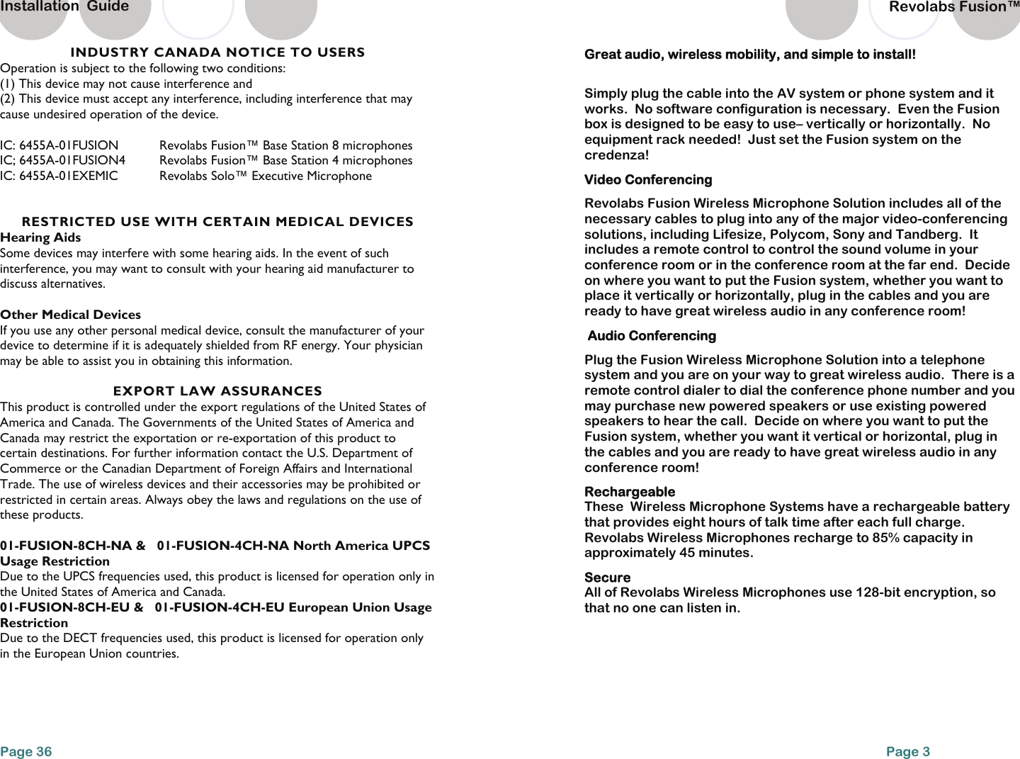 INDUSTRY CANADA NOTICE TO USERS Operation is subject to the following two conditions:  (1) This device may not cause interference and  (2) This device must accept any interference, including interference that may cause undesired operation of the device.  IC: 6455A-01FUSION  Revolabs Fusion&trade; Base Station 8 microphones IC; 6455A-01FUSION4   Revolabs Fusion&trade; Base Station 4 microphones IC: 6455A-01EXEMIC   Revolabs Solo&trade; Executive Microphone   RESTRICTED USE WITH CERTAIN MEDICAL DEVICES Hearing Aids Some devices may interfere with some hearing aids. In the event of such interference, you may want to consult with your hearing aid manufacturer to discuss alternatives.  Other Medical Devices If you use any other personal medical device, consult the manufacturer of your device to determine if it is adequately shielded from RF energy. Your physician may be able to assist you in obtaining this information.   EXPORT LAW ASSURANCES This product is controlled under the export regulations of the United States of America and Canada. The Governments of the United States of America and Canada may restrict the exportation or re-exportation of this product to certain destinations. For further information contact the U.S. Department of Commerce or the Canadian Department of Foreign Affairs and International Trade. The use of wireless devices and their accessories may be prohibited or restricted in certain areas. Always obey the laws and regulations on the use of these products.  01-FUSION-8CH-NA &amp;   01-FUSION-4CH-NA North America UPCS Usage Restriction Due to the UPCS frequencies used, this product is licensed for operation only in the United States of America and Canada. 01-FUSION-8CH-EU &amp;   01-FUSION-4CH-EU European Union Usage Restriction Due to the DECT frequencies used, this product is licensed for operation only in the European Union countries. Page 36 Installation  Guide Revolabs Fusion&trade;  Page 3 Great audio, wireless mobility, and simple to install!   Simply plug the cable into the AV system or phone system and it works.  No software configuration is necessary.  Even the Fusion box is designed to be easy to use&ndash; vertically or horizontally.  No equipment rack needed!  Just set the Fusion system on the credenza!   Video Conferencing  Revolabs Fusion Wireless Microphone Solution includes all of the necessary cables to plug into any of the major video-conferencing solutions, including Lifesize, Polycom, Sony and Tandberg.  It includes a remote control to control the sound volume in your conference room or in the conference room at the far end.  Decide on where you want to put the Fusion system, whether you want to place it vertically or horizontally, plug in the cables and you are ready to have great wireless audio in any conference room!    Audio Conferencing  Plug the Fusion Wireless Microphone Solution into a telephone system and you are on your way to great wireless audio.  There is a remote control dialer to dial the conference phone number and you may purchase new powered speakers or use existing powered speakers to hear the call.  Decide on where you want to put the Fusion system, whether you want it vertical or horizontal, plug in the cables and you are ready to have great wireless audio in any conference room!   Rechargeable These  Wireless Microphone Systems have a rechargeable battery that provides eight hours of talk time after each full charge. Revolabs Wireless Microphones recharge to 85% capacity in approximately 45 minutes.  Secure All of Revolabs Wireless Microphones use 128-bit encryption, so that no one can listen in.   