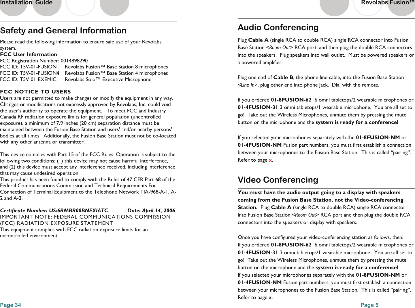 Safety and General Information Please read the following information to ensure safe use of your Revolabs system. FCC User Information FCC Registration Number: 0014898290 FCC ID: T5V-01-FUSION  Revolabs Fusion&trade; Base Station 8 microphones FCC ID: T5V-01-FUSION4   Revolabs Fusion&trade; Base Station 4 microphones FCC ID: T5V-01-EXEMIC  Revolabs Solo&trade; Executive Microphone  FCC NOTICE TO USERS Users are not permitted to make changes or modify the equipment in any way. Changes or modifications not expressly approved by Revolabs, Inc. could void the user&rsquo;s authority to operate the equipment.   To meet FCC and Industry Canada RF radiation exposure limits for general population (uncontrolled exposure), a minimum of 7.9 inches (20 cm) separation distance must be maintained between the Fusion Base Station and users' and/or nearby persons' bodies at all times.  Additionally, the Fusion Base Station must not be co-located with any other antenna or transmitter.  This device complies with Part 15 of the FCC Rules. Operation is subject to the following two conditions: (1) this device may not cause harmful interference, and (2) this device must accept any interference received, including interference that may cause undesired operation. This product has been found to comply with the Rules of 47 CFR Part 68 of the Federal Communications Commission and Technical Requirements For Connection of Terminal Equipment to the Telephone Network TIA-968-A-1, A-2 and A-3.  Certificate Number: US:6RMBR00BNEXIATC             Date: April 14, 2006 IMPORTANT NOTE: FEDERAL COMMUNICATIONS COMMISSION (FCC) RADIATION EXPOSURE STATEMENT This equipment complies with FCC radiation exposure limits for an uncontrolled environment.  Page 34 Installation  Guide Revolabs Fusion&trade;  Audio Conferencing  Plug Cable A (single RCA to double RCA) single RCA connector into Fusion Base Station <Room Out> RCA port, and then plug the double RCA connectors into the speakers.  Plug speakers into wall outlet.  Must be powered speakers or a powered amplifier.      Plug one end of Cable B, the phone line cable, into the Fusion Base Station <Line In>, plug other end into phone jack.  Dial with the remote.    If you ordered 01-8FUSION-62  6 omni tabletops/2 wearable microphones or 01-4FUSION-31 3 omni tabletops/1 wearable microphone.  You are all set to go!  Take out the Wireless Microphones, unmute them by pressing the mute button on the microphone and the system is ready for a conference!  If you selected your microphones separately with the 01-8FUSION-NM or 01-4FUSION-NM Fusion part numbers, you must first establish a connection between your microphones to the Fusion Base Station.  This is called &ldquo;pairing&rdquo;.  Refer to page x.  Video Conferencing You must have the audio output going to a display with speakers coming from the Fusion Base Station, not the Video-conferencing Station.  Plug Cable A (single RCA to double RCA) single RCA connector into Fusion Base Station <Room Out> RCA port and then plug the double RCA connectors into the speakers or display with speakers.  Once you have configured your video-conferencing station as follows, then:   If you ordered 01-8FUSION-62  6 omni tabletops/2 wearable microphones or 01-4FUSION-31 3 omni tabletops/1 wearable microphone.  You are all set to go!  Take out the Wireless Microphones, unmute them by pressing the mute button on the microphone and the system is ready for a conference! If you selected your microphones separately with the 01-8FUSION-NM or 01-4FUSION-NM Fusion part numbers, you must first establish a connection between your microphones to the Fusion Base Station.  This is called &ldquo;pairing&rdquo;.  Refer to page x. Page 5 