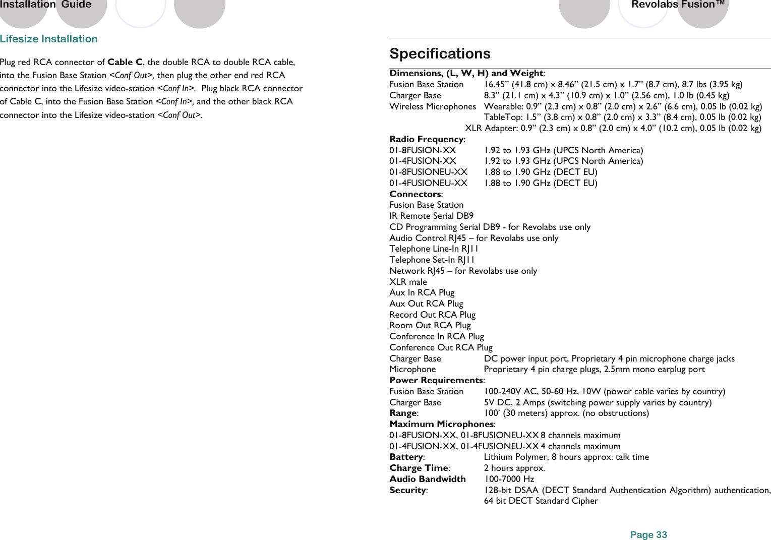Installation  Guide Lifesize Installation Plug red RCA connector of Cable C, the double RCA to double RCA cable, into the Fusion Base Station <Conf Out>, then plug the other end red RCA connector into the Lifesize video-station <Conf In>.  Plug black RCA connector of Cable C, into the Fusion Base Station <Conf In>, and the other black RCA connector into the Lifesize video-station <Conf Out>.     Specifications Dimensions, (L, W, H) and Weight: Fusion Base Station   16.45&rdquo; (41.8 cm) x 8.46&rdquo; (21.5 cm) x 1.7&rdquo; (8.7 cm), 8.7 lbs (3.95 kg) Charger Base    8.3&rdquo; (21.1 cm) x 4.3&rdquo; (10.9 cm) x 1.0&rdquo; (2.56 cm), 1.0 lb (0.45 kg) Wireless Microphones  Wearable: 0.9&rdquo; (2.3 cm) x 0.8&rdquo; (2.0 cm) x 2.6&rdquo; (6.6 cm), 0.05 lb (0.02 kg)       TableTop: 1.5&rdquo; (3.8 cm) x 0.8&rdquo; (2.0 cm) x 3.3&rdquo; (8.4 cm), 0.05 lb (0.02 kg)       XLR Adapter: 0.9&rdquo; (2.3 cm) x 0.8&rdquo; (2.0 cm) x 4.0&rdquo; (10.2 cm), 0.05 lb (0.02 kg) Radio Frequency:  01-8FUSION-XX    1.92 to 1.93 GHz (UPCS North America) 01-4FUSION-XX    1.92 to 1.93 GHz (UPCS North America)   01-8FUSIONEU-XX  1.88 to 1.90 GHz (DECT EU) 01-4FUSIONEU-XX  1.88 to 1.90 GHz (DECT EU) Connectors:      Fusion Base Station IR Remote Serial DB9  CD Programming Serial DB9 - for Revolabs use only Audio Control RJ45 &ndash; for Revolabs use only Telephone Line-In RJ11  Telephone Set-In RJ11  Network RJ45 &ndash; for Revolabs use only XLR male Aux In RCA Plug Aux Out RCA Plug Record Out RCA Plug Room Out RCA Plug Conference In RCA Plug Conference Out RCA Plug Charger Base    DC power input port, Proprietary 4 pin microphone charge jacks Microphone    Proprietary 4 pin charge plugs, 2.5mm mono earplug port  Power Requirements: Fusion Base Station   100-240V AC, 50-60 Hz, 10W (power cable varies by country) Charger Base      5V DC, 2 Amps (switching power supply varies by country) Range:    100&rsquo; (30 meters) approx. (no obstructions) Maximum Microphones:  01-8FUSION-XX, 01-8FUSIONEU-XX 8 channels maximum  01-4FUSION-XX, 01-4FUSIONEU-XX 4 channels maximum  Battery:    Lithium Polymer, 8 hours approx. talk time Charge Time:    2 hours approx. Audio Bandwidth       100-7000 Hz Security:    128-bit DSAA (DECT Standard Authentication Algorithm) authentication, 64 bit DECT Standard Cipher Page 33 Revolabs Fusion&trade;  
