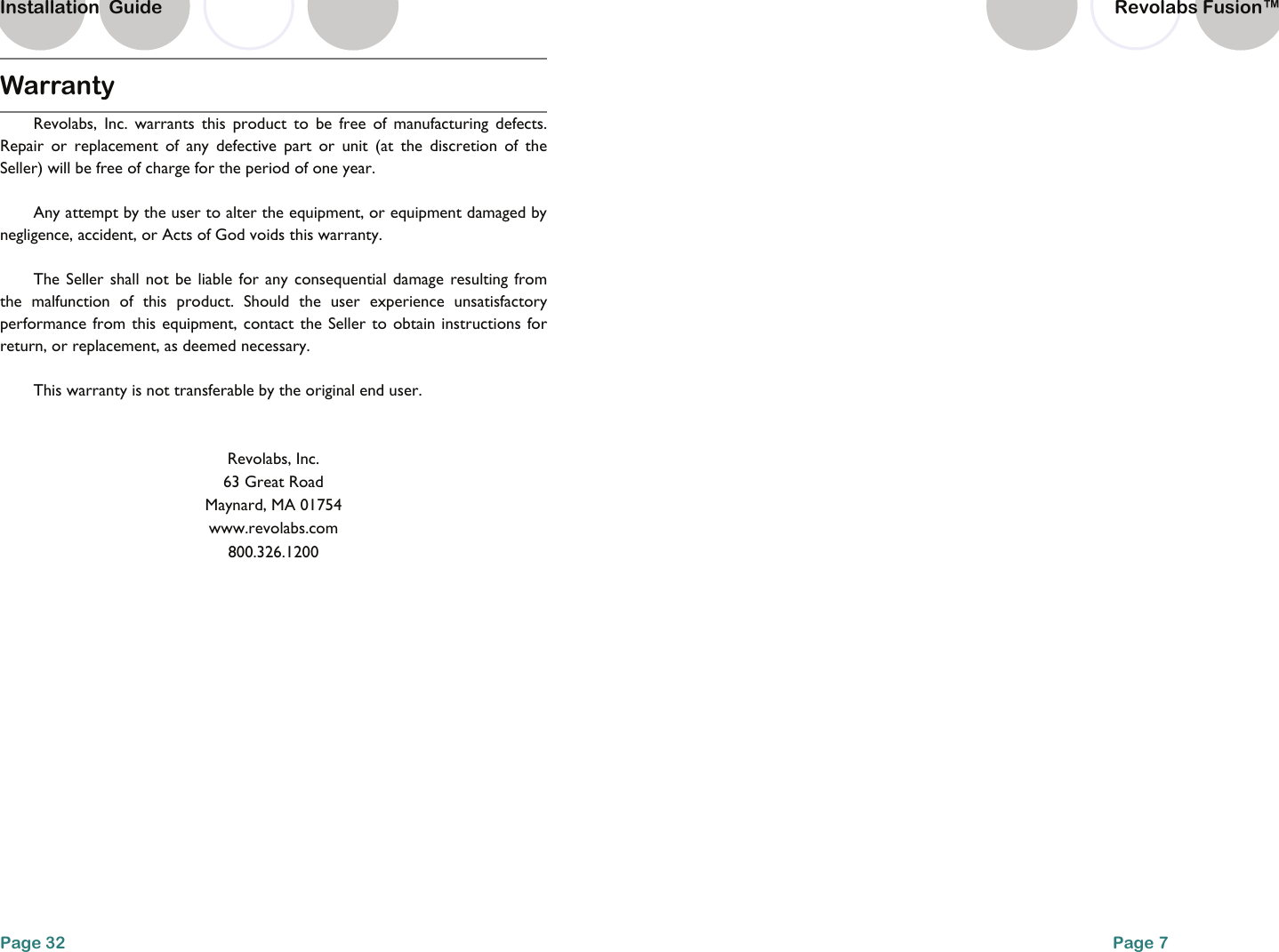 Warranty Revolabs, Inc. warrants this product to be free of manufacturing defects. Repair or replacement of any defective part or unit (at the discretion of the Seller) will be free of charge for the period of one year. Any attempt by the user to alter the equipment, or equipment damaged by negligence, accident, or Acts of God voids this warranty. The Seller shall not be liable for any consequential damage resulting from the malfunction of this product. Should the user experience unsatisfactory performance from this equipment, contact the Seller to obtain instructions for return, or replacement, as deemed necessary. This warranty is not transferable by the original end user.  Revolabs, Inc. 63 Great Road Maynard, MA 01754 www.revolabs.com 800.326.1200 Page 32 Installation  Guide Revolabs Fusion&trade;  Page 7     