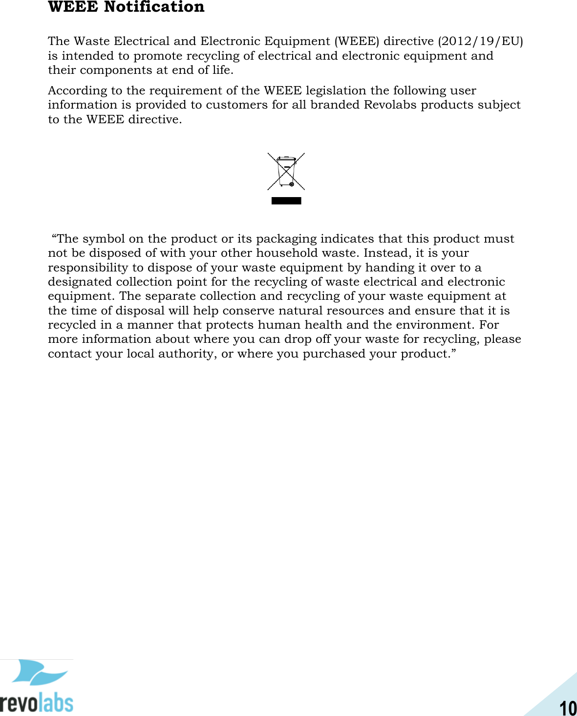 10  WEEE Notification  The Waste Electrical and Electronic Equipment (WEEE) directive (2012/19/EU) is intended to promote recycling of electrical and electronic equipment and their components at end of life. According to the requirement of the WEEE legislation the following user information is provided to customers for all branded Revolabs products subject to the WEEE directive.      &ldquo;The symbol on the product or its packaging indicates that this product must not be disposed of with your other household waste. Instead, it is your responsibility to dispose of your waste equipment by handing it over to a designated collection point for the recycling of waste electrical and electronic equipment. The separate collection and recycling of your waste equipment at the time of disposal will help conserve natural resources and ensure that it is recycled in a manner that protects human health and the environment. For more information about where you can drop off your waste for recycling, please contact your local authority, or where you purchased your product.&rdquo;     