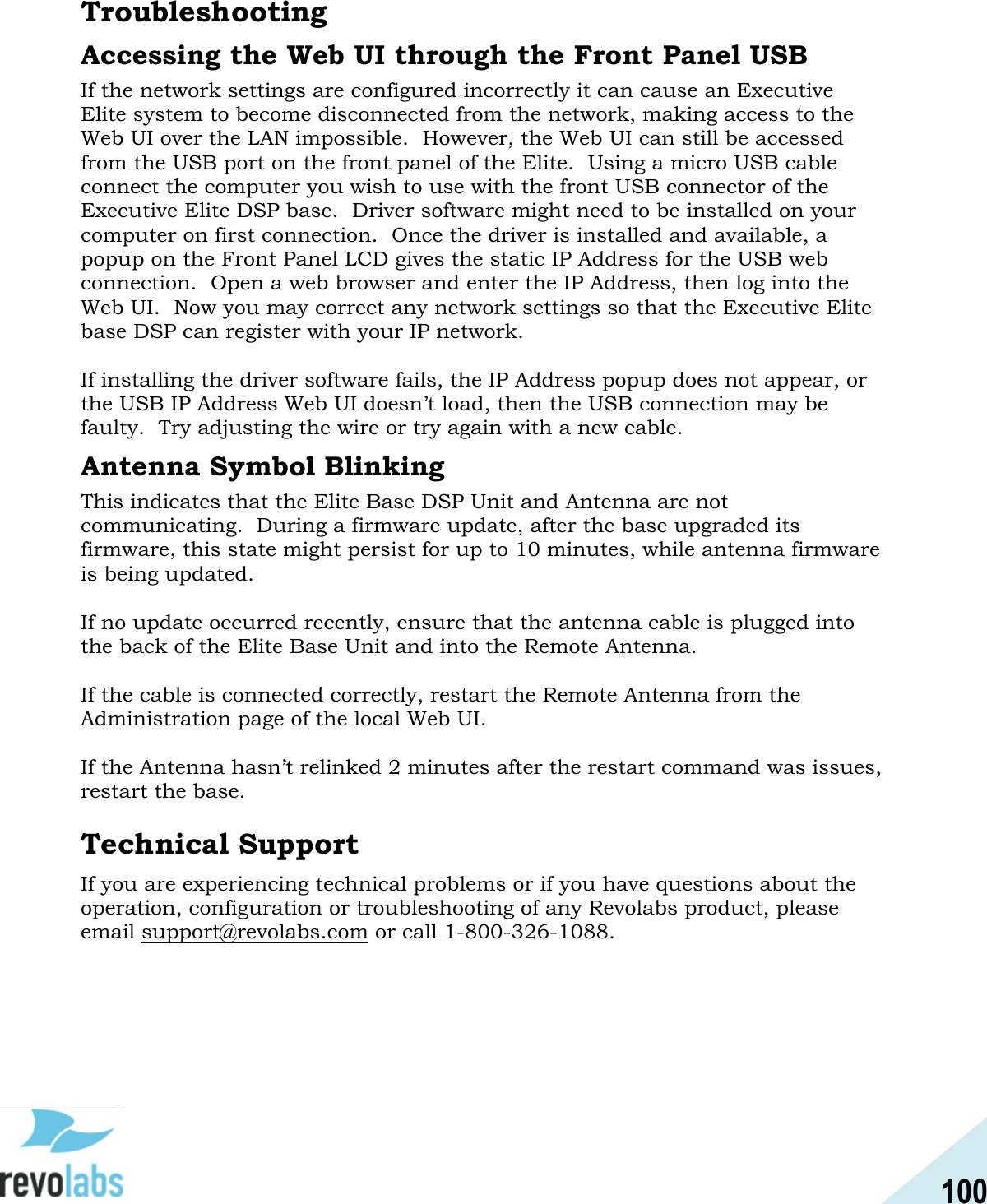 100  Troubleshooting Accessing the Web UI through the Front Panel USB If the network settings are configured incorrectly it can cause an Executive Elite system to become disconnected from the network, making access to the Web UI over the LAN impossible.  However, the Web UI can still be accessed from the USB port on the front panel of the Elite.  Using a micro USB cable connect the computer you wish to use with the front USB connector of the Executive Elite DSP base.  Driver software might need to be installed on your computer on first connection.  Once the driver is installed and available, a popup on the Front Panel LCD gives the static IP Address for the USB web connection.  Open a web browser and enter the IP Address, then log into the Web UI.  Now you may correct any network settings so that the Executive Elite base DSP can register with your IP network.  If installing the driver software fails, the IP Address popup does not appear, or the USB IP Address Web UI doesn&rsquo;t load, then the USB connection may be faulty.  Try adjusting the wire or try again with a new cable. Antenna Symbol Blinking This indicates that the Elite Base DSP Unit and Antenna are not communicating.  During a firmware update, after the base upgraded its firmware, this state might persist for up to 10 minutes, while antenna firmware is being updated.  If no update occurred recently, ensure that the antenna cable is plugged into the back of the Elite Base Unit and into the Remote Antenna.  If the cable is connected correctly, restart the Remote Antenna from the Administration page of the local Web UI.  If the Antenna hasn&rsquo;t relinked 2 minutes after the restart command was issues, restart the base.  Technical Support If you are experiencing technical problems or if you have questions about the operation, configuration or troubleshooting of any Revolabs product, please email support@revolabs.com or call 1-800-326-1088.    