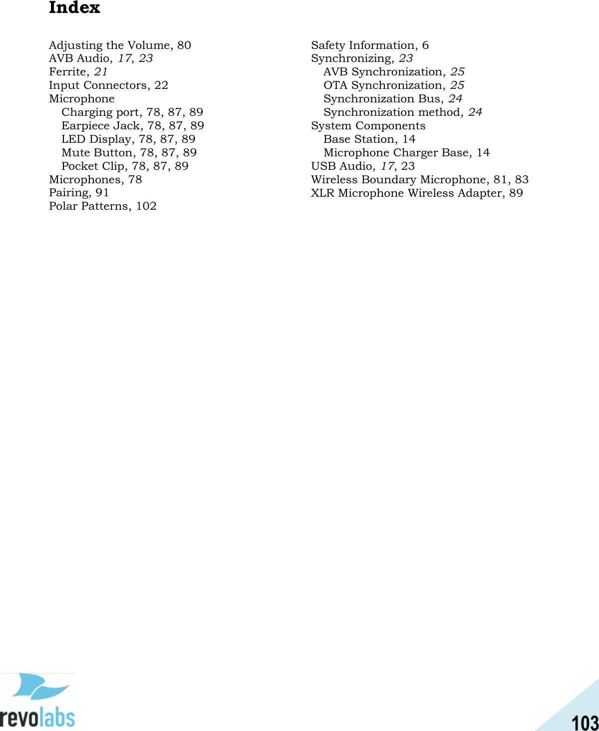 103  Index Adjusting the Volume, 80 AVB Audio, 17, 23 Ferrite, 21 Input Connectors, 22 Microphone Charging port, 78, 87, 89 Earpiece Jack, 78, 87, 89 LED Display, 78, 87, 89 Mute Button, 78, 87, 89 Pocket Clip, 78, 87, 89 Microphones, 78 Pairing, 91 Polar Patterns, 102 Safety Information, 6 Synchronizing, 23 AVB Synchronization, 25 OTA Synchronization, 25 Synchronization Bus, 24 Synchronization method, 24 System Components Base Station, 14 Microphone Charger Base, 14 USB Audio, 17, 23 Wireless Boundary Microphone, 81, 83 XLR Microphone Wireless Adapter, 89     