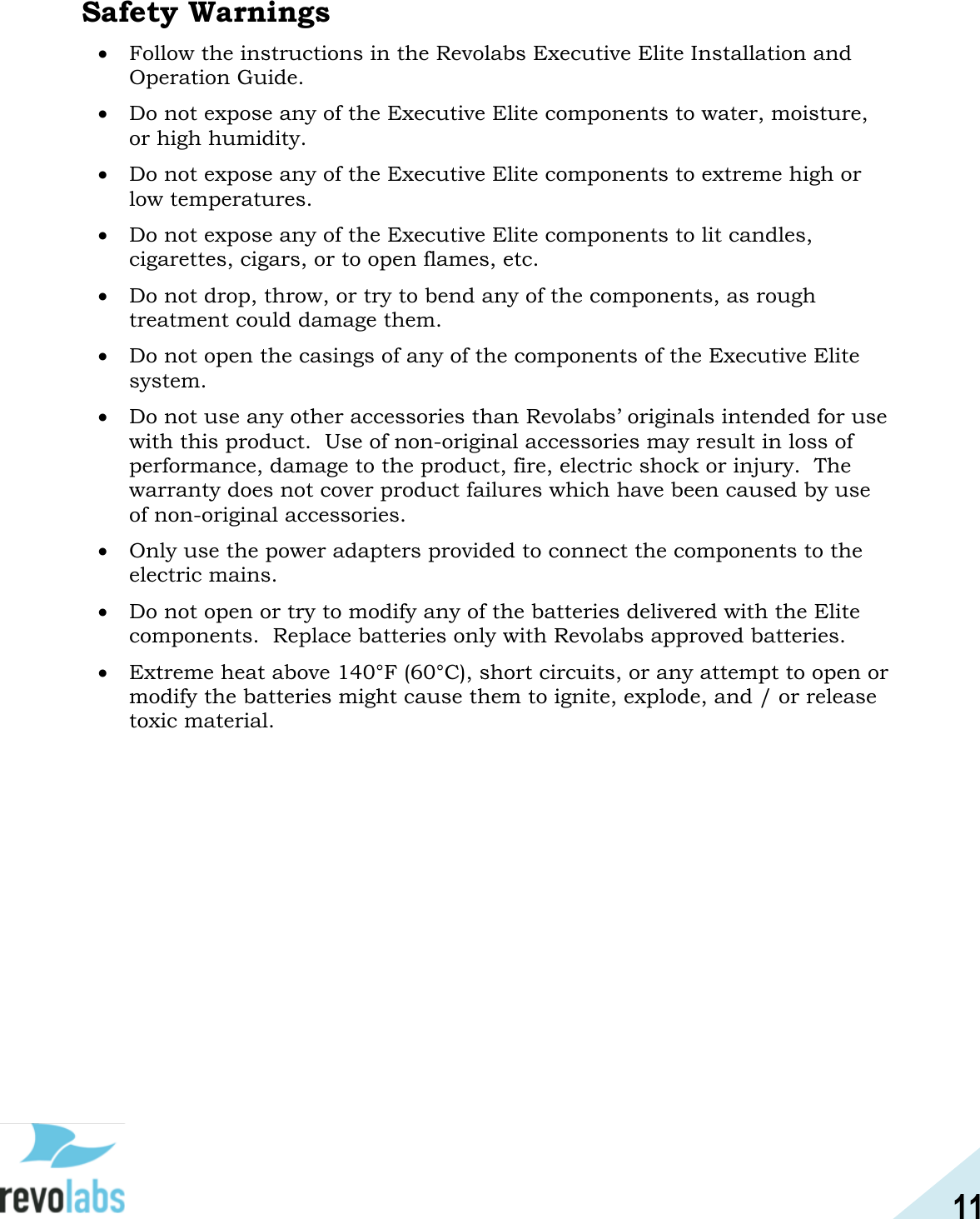 11  Safety Warnings  Follow the instructions in the Revolabs Executive Elite Installation and Operation Guide.  Do not expose any of the Executive Elite components to water, moisture, or high humidity.  Do not expose any of the Executive Elite components to extreme high or low temperatures.  Do not expose any of the Executive Elite components to lit candles, cigarettes, cigars, or to open flames, etc.  Do not drop, throw, or try to bend any of the components, as rough treatment could damage them.  Do not open the casings of any of the components of the Executive Elite system.  Do not use any other accessories than Revolabs&rsquo; originals intended for use with this product.  Use of non-original accessories may result in loss of performance, damage to the product, fire, electric shock or injury.  The warranty does not cover product failures which have been caused by use of non-original accessories.  Only use the power adapters provided to connect the components to the electric mains.  Do not open or try to modify any of the batteries delivered with the Elite components.  Replace batteries only with Revolabs approved batteries.  Extreme heat above 140&deg;F (60&deg;C), short circuits, or any attempt to open or modify the batteries might cause them to ignite, explode, and / or release toxic material.  