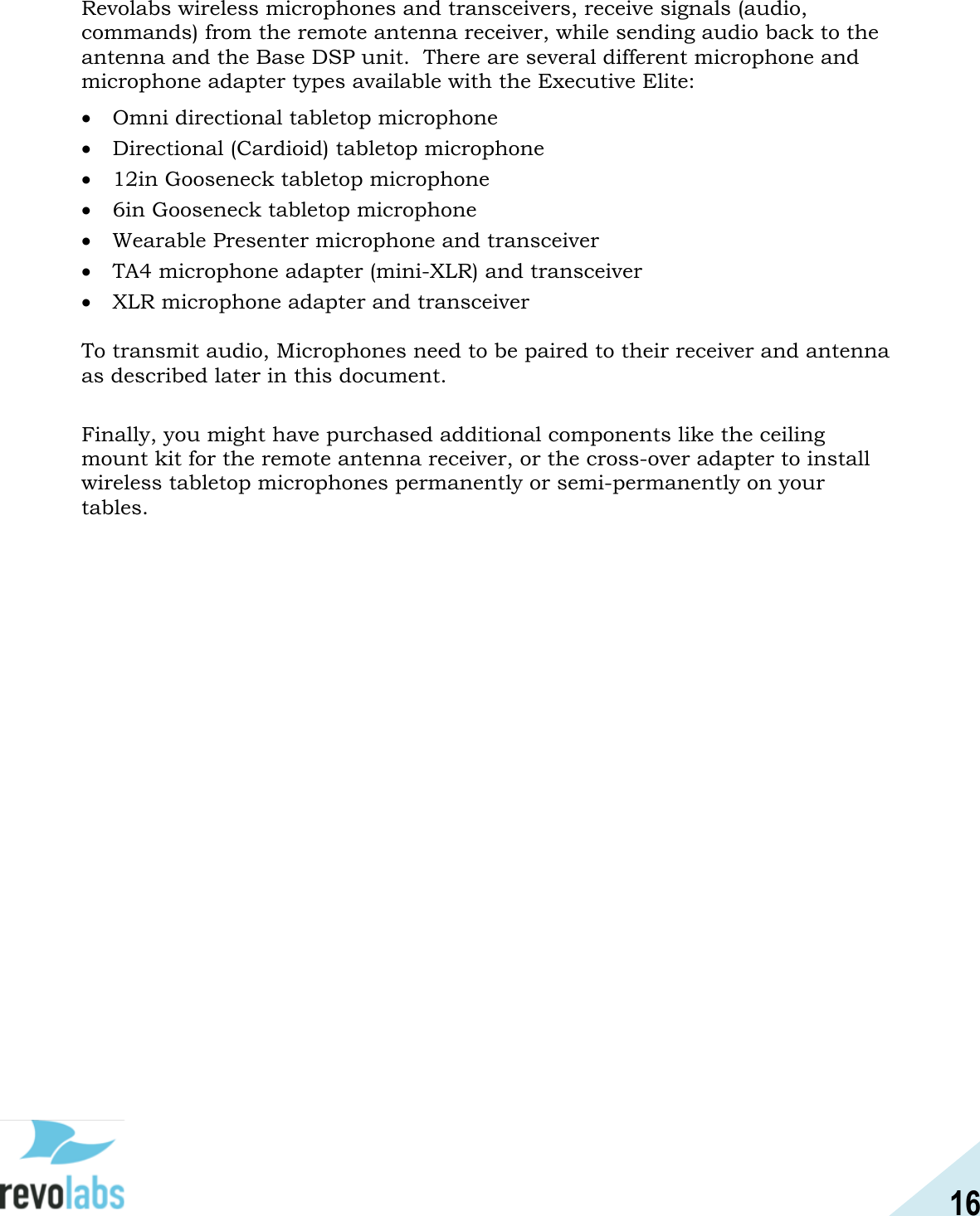 16  Revolabs wireless microphones and transceivers, receive signals (audio, commands) from the remote antenna receiver, while sending audio back to the antenna and the Base DSP unit.  There are several different microphone and microphone adapter types available with the Executive Elite:  Omni directional tabletop microphone  Directional (Cardioid) tabletop microphone  12in Gooseneck tabletop microphone  6in Gooseneck tabletop microphone  Wearable Presenter microphone and transceiver  TA4 microphone adapter (mini-XLR) and transceiver  XLR microphone adapter and transceiver  To transmit audio, Microphones need to be paired to their receiver and antenna as described later in this document.  Finally, you might have purchased additional components like the ceiling mount kit for the remote antenna receiver, or the cross-over adapter to install wireless tabletop microphones permanently or semi-permanently on your tables.   