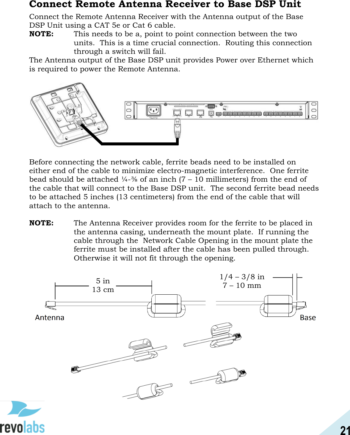 21  Connect Remote Antenna Receiver to Base DSP Unit Connect the Remote Antenna Receiver with the Antenna output of the Base DSP Unit using a CAT 5e or Cat 6 cable.   NOTE:  This needs to be a, point to point connection between the two units.  This is a time crucial connection.  Routing this connection through a switch will fail. The Antenna output of the Base DSP unit provides Power over Ethernet which is required to power the Remote Antenna.      Before connecting the network cable, ferrite beads need to be installed on either end of the cable to minimize electro-magnetic interference.  One ferrite bead should be attached &frac14;-⅜ of an inch (7 &ndash; 10 millimeters) from the end of the cable that will connect to the Base DSP unit.  The second ferrite bead needs to be attached 5 inches (13 centimeters) from the end of the cable that will attach to the antenna.    NOTE:   The Antenna Receiver provides room for the ferrite to be placed in the antenna casing, underneath the mount plate.  If running the cable through the  Network Cable Opening in the mount plate the ferrite must be installed after the cable has been pulled through.  Otherwise it will not fit through the opening.                   5 in 13 cm 1/4 &ndash; 3/8 in 7 &ndash; 10 mm 