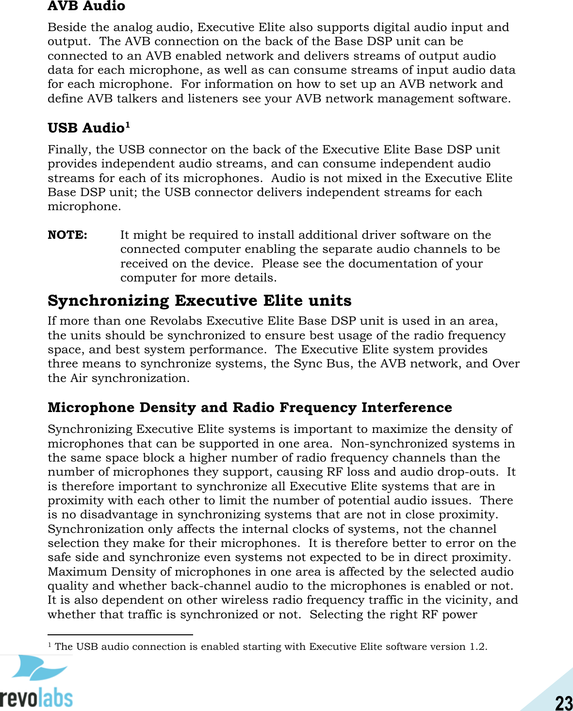 23  AVB Audio Beside the analog audio, Executive Elite also supports digital audio input and output.  The AVB connection on the back of the Base DSP unit can be connected to an AVB enabled network and delivers streams of output audio data for each microphone, as well as can consume streams of input audio data for each microphone.  For information on how to set up an AVB network and define AVB talkers and listeners see your AVB network management software.  USB Audio1 Finally, the USB connector on the back of the Executive Elite Base DSP unit provides independent audio streams, and can consume independent audio streams for each of its microphones.  Audio is not mixed in the Executive Elite Base DSP unit; the USB connector delivers independent streams for each microphone.  NOTE:   It might be required to install additional driver software on the connected computer enabling the separate audio channels to be received on the device.  Please see the documentation of your computer for more details. Synchronizing Executive Elite units If more than one Revolabs Executive Elite Base DSP unit is used in an area, the units should be synchronized to ensure best usage of the radio frequency space, and best system performance.  The Executive Elite system provides three means to synchronize systems, the Sync Bus, the AVB network, and Over the Air synchronization.  Microphone Density and Radio Frequency Interference Synchronizing Executive Elite systems is important to maximize the density of microphones that can be supported in one area.  Non-synchronized systems in the same space block a higher number of radio frequency channels than the number of microphones they support, causing RF loss and audio drop-outs.  It is therefore important to synchronize all Executive Elite systems that are in proximity with each other to limit the number of potential audio issues.  There is no disadvantage in synchronizing systems that are not in close proximity.  Synchronization only affects the internal clocks of systems, not the channel selection they make for their microphones.  It is therefore better to error on the safe side and synchronize even systems not expected to be in direct proximity. Maximum Density of microphones in one area is affected by the selected audio quality and whether back-channel audio to the microphones is enabled or not.  It is also dependent on other wireless radio frequency traffic in the vicinity, and whether that traffic is synchronized or not.  Selecting the right RF power                                             1 The USB audio connection is enabled starting with Executive Elite software version 1.2. 