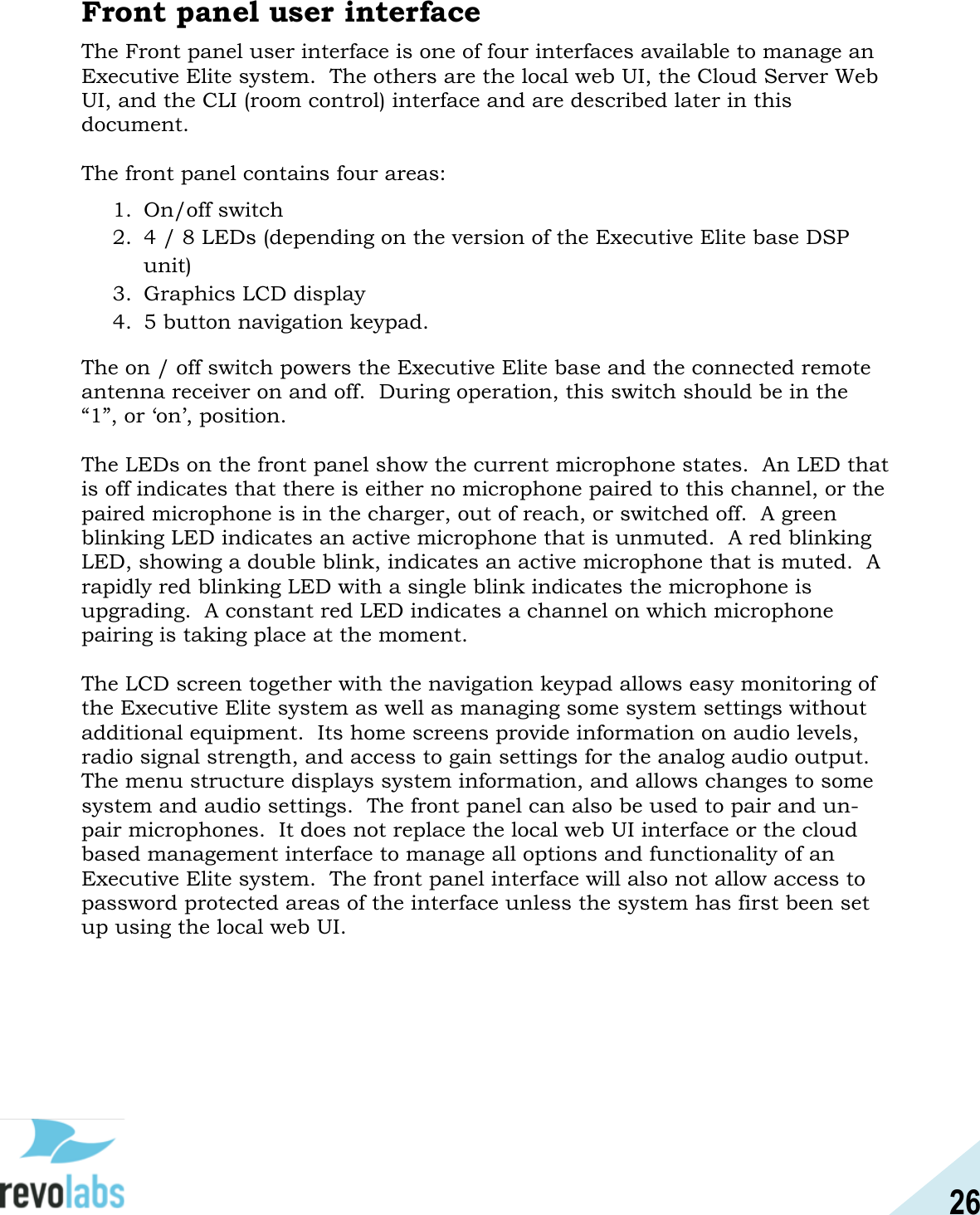 26  Front panel user interface The Front panel user interface is one of four interfaces available to manage an Executive Elite system.  The others are the local web UI, the Cloud Server Web UI, and the CLI (room control) interface and are described later in this document.  The front panel contains four areas: 1. On/off switch 2. 4 / 8 LEDs (depending on the version of the Executive Elite base DSP unit) 3. Graphics LCD display 4. 5 button navigation keypad. The on / off switch powers the Executive Elite base and the connected remote antenna receiver on and off.  During operation, this switch should be in the &ldquo;1&rdquo;, or &lsquo;on&rsquo;, position.  The LEDs on the front panel show the current microphone states.  An LED that is off indicates that there is either no microphone paired to this channel, or the paired microphone is in the charger, out of reach, or switched off.  A green blinking LED indicates an active microphone that is unmuted.  A red blinking LED, showing a double blink, indicates an active microphone that is muted.  A rapidly red blinking LED with a single blink indicates the microphone is upgrading.  A constant red LED indicates a channel on which microphone pairing is taking place at the moment.  The LCD screen together with the navigation keypad allows easy monitoring of the Executive Elite system as well as managing some system settings without additional equipment.  Its home screens provide information on audio levels, radio signal strength, and access to gain settings for the analog audio output.  The menu structure displays system information, and allows changes to some system and audio settings.  The front panel can also be used to pair and un-pair microphones.  It does not replace the local web UI interface or the cloud based management interface to manage all options and functionality of an Executive Elite system.  The front panel interface will also not allow access to password protected areas of the interface unless the system has first been set up using the local web UI.    
