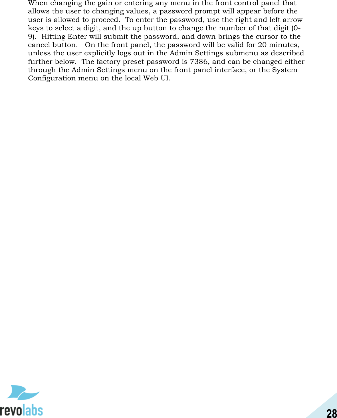 28  When changing the gain or entering any menu in the front control panel that allows the user to changing values, a password prompt will appear before the user is allowed to proceed.  To enter the password, use the right and left arrow keys to select a digit, and the up button to change the number of that digit (0-9).  Hitting Enter will submit the password, and down brings the cursor to the cancel button.   On the front panel, the password will be valid for 20 minutes, unless the user explicitly logs out in the Admin Settings submenu as described further below.  The factory preset password is 7386, and can be changed either through the Admin Settings menu on the front panel interface, or the System Configuration menu on the local Web UI.    
