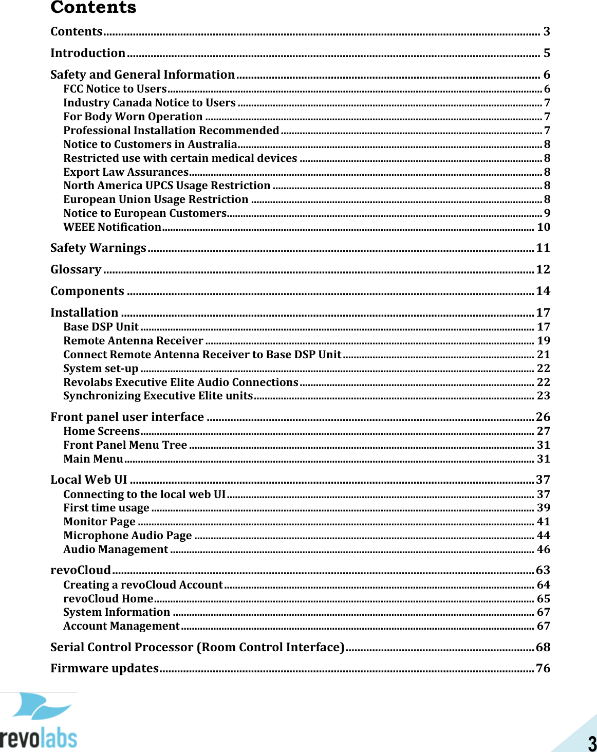3  Contents Contents .................................................................................................................................................... 3 Introduction ............................................................................................................................................ 5 Safety and General Information ....................................................................................................... 6 FCC Notice to Users ........................................................................................................................................... 6 Industry Canada Notice to Users ................................................................................................................. 7 For Body Worn Operation ............................................................................................................................. 7 Professional Installation Recommended ................................................................................................. 7 Notice to Customers in Australia ................................................................................................................. 8 Restricted use with certain medical devices .......................................................................................... 8 Export Law Assurances ................................................................................................................................... 8 North America UPCS Usage Restriction .................................................................................................... 8 European Union Usage Restriction ............................................................................................................ 8 Notice to European Customers..................................................................................................................... 9 WEEE Notification .......................................................................................................................................... 10 Safety Warnings ................................................................................................................................... 11 Glossary .................................................................................................................................................. 12 Components .......................................................................................................................................... 14 Installation ............................................................................................................................................ 17 Base DSP Unit .................................................................................................................................................. 17 Remote Antenna Receiver .......................................................................................................................... 19 Connect Remote Antenna Receiver to Base DSP Unit ....................................................................... 21 System set-up .................................................................................................................................................. 22 Revolabs Executive Elite Audio Connections ....................................................................................... 22 Synchronizing Executive Elite units ........................................................................................................ 23 Front panel user interface ............................................................................................................... 26 Home Screens .................................................................................................................................................. 27 Front Panel Menu Tree ................................................................................................................................ 31 Main Menu ........................................................................................................................................................ 31 Local Web UI ......................................................................................................................................... 37 Connecting to the local web UI .................................................................................................................. 37 First time usage .............................................................................................................................................. 39 Monitor Page ................................................................................................................................................... 41 Microphone Audio Page .............................................................................................................................. 44 Audio Management ....................................................................................................................................... 46 revoCloud ............................................................................................................................................... 63 Creating a revoCloud Account ................................................................................................................... 64 revoCloud Home ............................................................................................................................................. 65 System Information ...................................................................................................................................... 67 Account Management ................................................................................................................................... 67 Serial Control Processor (Room Control Interface) ................................................................ 68 Firmware updates ............................................................................................................................... 76 