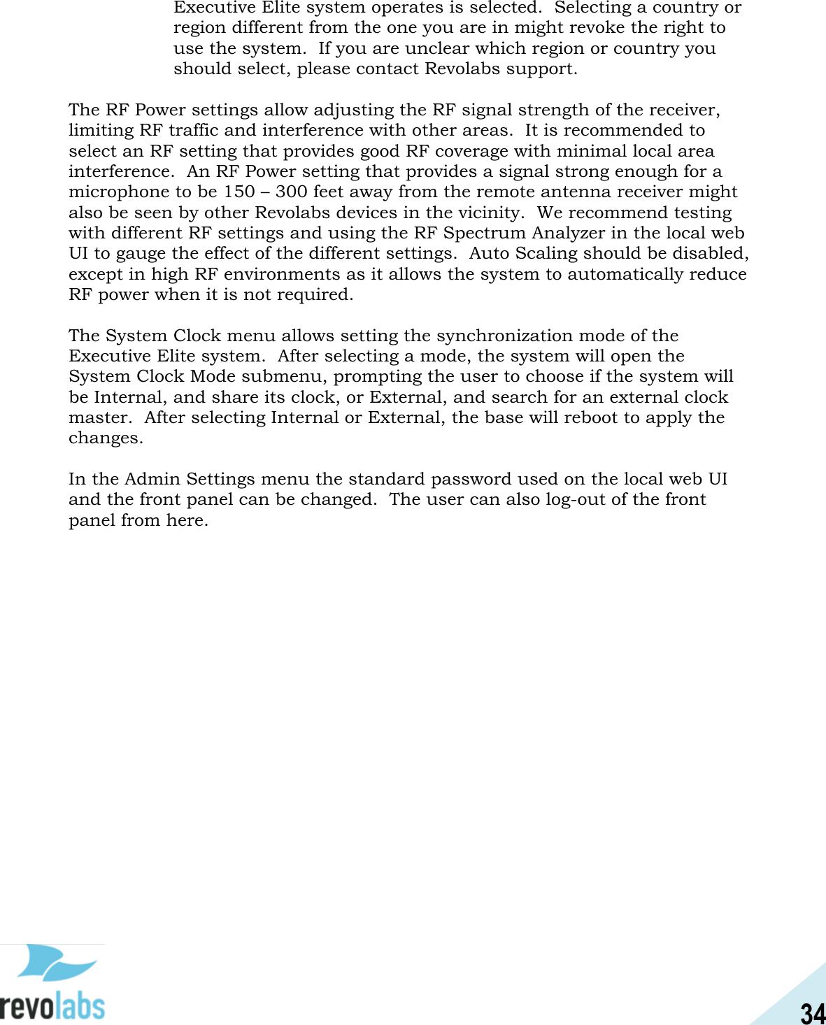 34  Executive Elite system operates is selected.  Selecting a country or region different from the one you are in might revoke the right to use the system.  If you are unclear which region or country you should select, please contact Revolabs support.  The RF Power settings allow adjusting the RF signal strength of the receiver, limiting RF traffic and interference with other areas.  It is recommended to select an RF setting that provides good RF coverage with minimal local area interference.  An RF Power setting that provides a signal strong enough for a microphone to be 150 &ndash; 300 feet away from the remote antenna receiver might also be seen by other Revolabs devices in the vicinity.  We recommend testing with different RF settings and using the RF Spectrum Analyzer in the local web UI to gauge the effect of the different settings.  Auto Scaling should be disabled, except in high RF environments as it allows the system to automatically reduce RF power when it is not required.  The System Clock menu allows setting the synchronization mode of the Executive Elite system.  After selecting a mode, the system will open the System Clock Mode submenu, prompting the user to choose if the system will be Internal, and share its clock, or External, and search for an external clock master.  After selecting Internal or External, the base will reboot to apply the changes.    In the Admin Settings menu the standard password used on the local web UI and the front panel can be changed.  The user can also log-out of the front panel from here.    