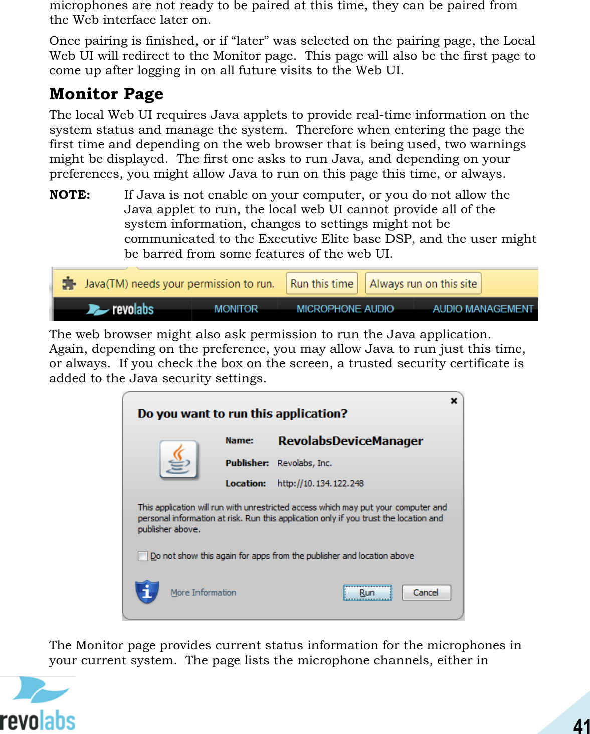 41  microphones are not ready to be paired at this time, they can be paired from the Web interface later on.   Once pairing is finished, or if &ldquo;later&rdquo; was selected on the pairing page, the Local Web UI will redirect to the Monitor page.  This page will also be the first page to come up after logging in on all future visits to the Web UI.   Monitor Page The local Web UI requires Java applets to provide real-time information on the system status and manage the system.  Therefore when entering the page the first time and depending on the web browser that is being used, two warnings might be displayed.  The first one asks to run Java, and depending on your preferences, you might allow Java to run on this page this time, or always. NOTE:  If Java is not enable on your computer, or you do not allow the Java applet to run, the local web UI cannot provide all of the system information, changes to settings might not be communicated to the Executive Elite base DSP, and the user might be barred from some features of the web UI.  The web browser might also ask permission to run the Java application.  Again, depending on the preference, you may allow Java to run just this time, or always.  If you check the box on the screen, a trusted security certificate is added to the Java security settings.   The Monitor page provides current status information for the microphones in your current system.  The page lists the microphone channels, either in 