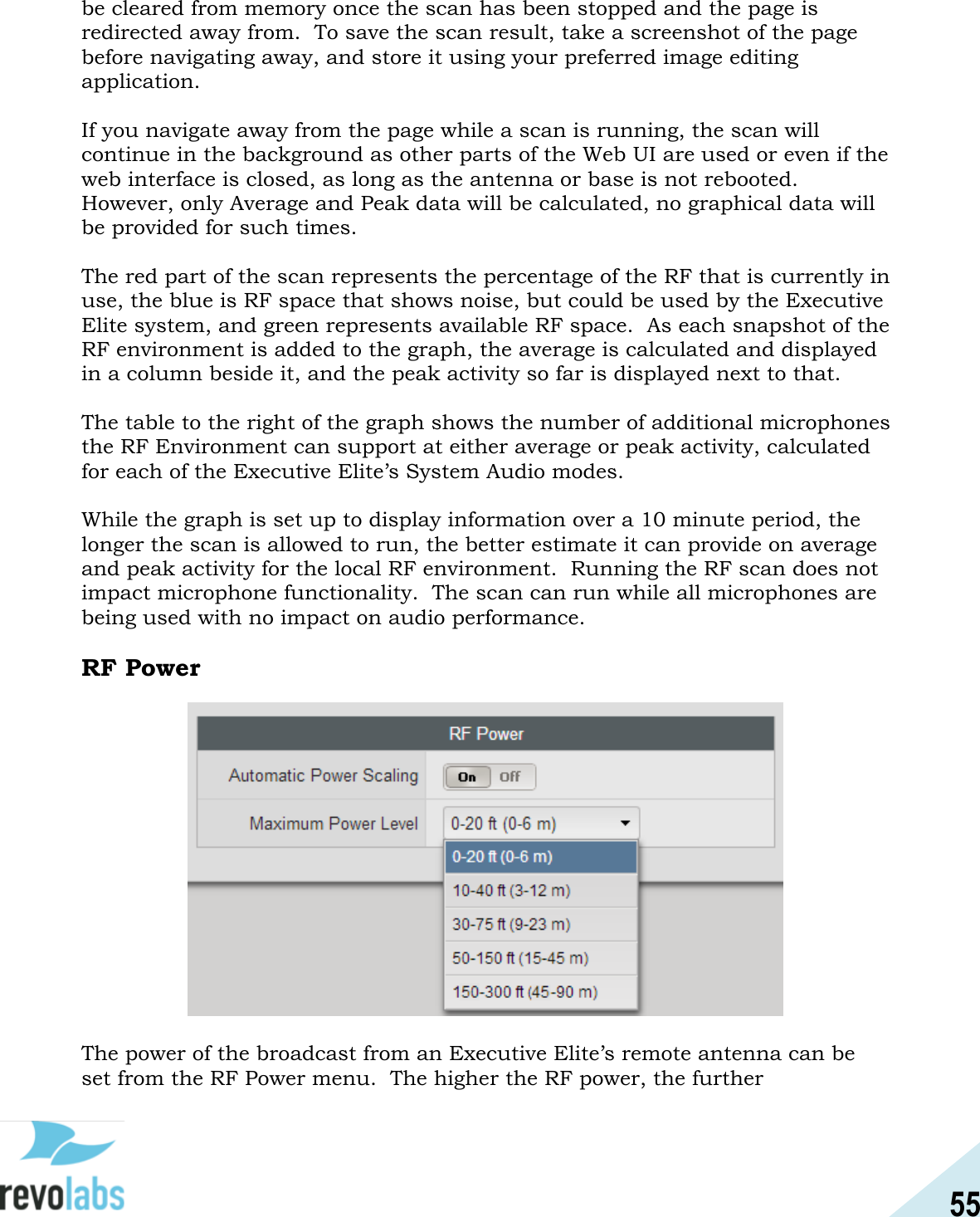 55  be cleared from memory once the scan has been stopped and the page is redirected away from.  To save the scan result, take a screenshot of the page before navigating away, and store it using your preferred image editing application.  If you navigate away from the page while a scan is running, the scan will continue in the background as other parts of the Web UI are used or even if the web interface is closed, as long as the antenna or base is not rebooted.  However, only Average and Peak data will be calculated, no graphical data will be provided for such times.  The red part of the scan represents the percentage of the RF that is currently in use, the blue is RF space that shows noise, but could be used by the Executive Elite system, and green represents available RF space.  As each snapshot of the RF environment is added to the graph, the average is calculated and displayed in a column beside it, and the peak activity so far is displayed next to that.    The table to the right of the graph shows the number of additional microphones the RF Environment can support at either average or peak activity, calculated for each of the Executive Elite&rsquo;s System Audio modes.    While the graph is set up to display information over a 10 minute period, the longer the scan is allowed to run, the better estimate it can provide on average and peak activity for the local RF environment.  Running the RF scan does not impact microphone functionality.  The scan can run while all microphones are being used with no impact on audio performance.  RF Power   The power of the broadcast from an Executive Elite&rsquo;s remote antenna can be set from the RF Power menu.  The higher the RF power, the further 
