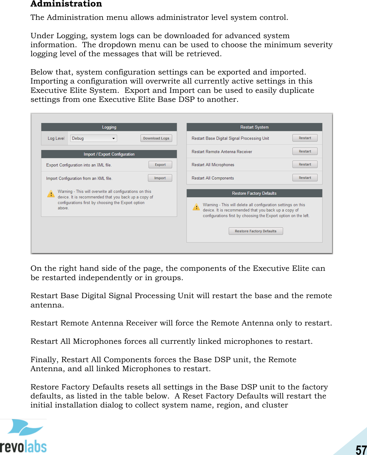 57  Administration The Administration menu allows administrator level system control.  Under Logging, system logs can be downloaded for advanced system information.  The dropdown menu can be used to choose the minimum severity logging level of the messages that will be retrieved.  Below that, system configuration settings can be exported and imported.  Importing a configuration will overwrite all currently active settings in this Executive Elite System.  Export and Import can be used to easily duplicate settings from one Executive Elite Base DSP to another.    On the right hand side of the page, the components of the Executive Elite can be restarted independently or in groups.  Restart Base Digital Signal Processing Unit will restart the base and the remote antenna.  Restart Remote Antenna Receiver will force the Remote Antenna only to restart.  Restart All Microphones forces all currently linked microphones to restart.  Finally, Restart All Components forces the Base DSP unit, the Remote Antenna, and all linked Microphones to restart.  Restore Factory Defaults resets all settings in the Base DSP unit to the factory defaults, as listed in the table below.  A Reset Factory Defaults will restart the initial installation dialog to collect system name, region, and cluster 