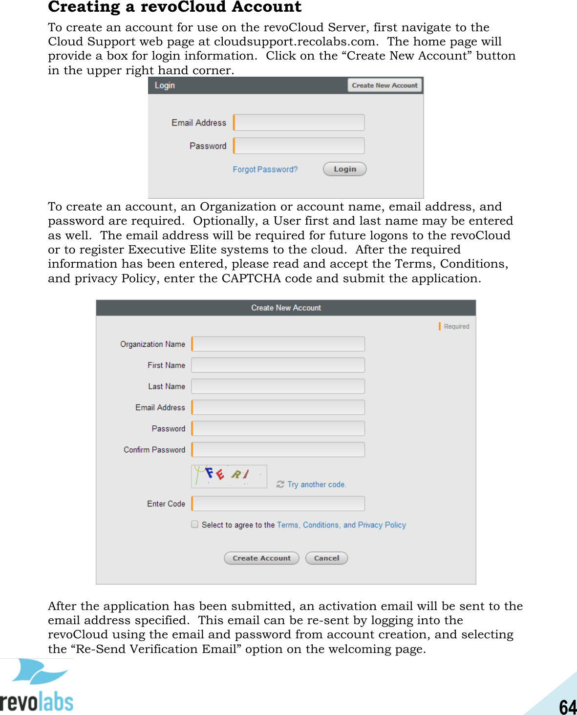 64  Creating a revoCloud Account To create an account for use on the revoCloud Server, first navigate to the Cloud Support web page at cloudsupport.recolabs.com.  The home page will provide a box for login information.  Click on the &ldquo;Create New Account&rdquo; button in the upper right hand corner.  To create an account, an Organization or account name, email address, and password are required.  Optionally, a User first and last name may be entered as well.  The email address will be required for future logons to the revoCloud or to register Executive Elite systems to the cloud.  After the required information has been entered, please read and accept the Terms, Conditions, and privacy Policy, enter the CAPTCHA code and submit the application.      After the application has been submitted, an activation email will be sent to the email address specified.  This email can be re-sent by logging into the revoCloud using the email and password from account creation, and selecting the &ldquo;Re-Send Verification Email&rdquo; option on the welcoming page. 