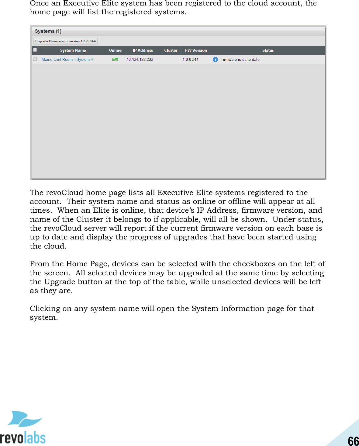 66  Once an Executive Elite system has been registered to the cloud account, the home page will list the registered systems.   The revoCloud home page lists all Executive Elite systems registered to the account.  Their system name and status as online or offline will appear at all times.  When an Elite is online, that device&rsquo;s IP Address, firmware version, and name of the Cluster it belongs to if applicable, will all be shown.  Under status, the revoCloud server will report if the current firmware version on each base is up to date and display the progress of upgrades that have been started using the cloud.    From the Home Page, devices can be selected with the checkboxes on the left of the screen.  All selected devices may be upgraded at the same time by selecting the Upgrade button at the top of the table, while unselected devices will be left as they are.  Clicking on any system name will open the System Information page for that system.   