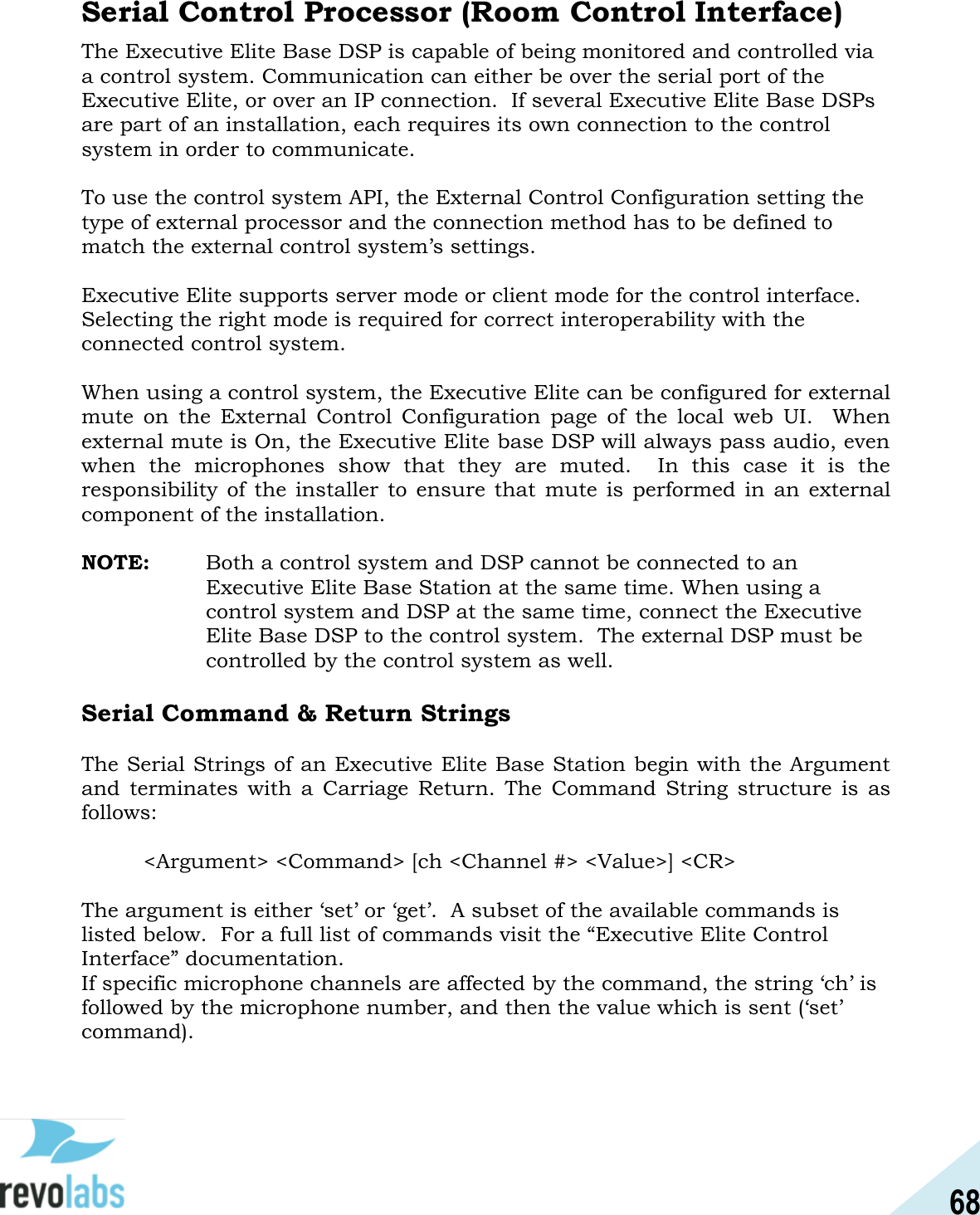 68  Serial Control Processor (Room Control Interface) The Executive Elite Base DSP is capable of being monitored and controlled via a control system. Communication can either be over the serial port of the Executive Elite, or over an IP connection.  If several Executive Elite Base DSPs are part of an installation, each requires its own connection to the control system in order to communicate.  To use the control system API, the External Control Configuration setting the type of external processor and the connection method has to be defined to match the external control system&rsquo;s settings.  Executive Elite supports server mode or client mode for the control interface.  Selecting the right mode is required for correct interoperability with the connected control system.  When using a control system, the Executive Elite can be configured for external mute  on  the  External  Control  Configuration  page  of  the  local  web  UI.    When external mute is On, the Executive Elite base DSP will always pass audio, even when  the  microphones  show  that  they  are  muted.    In  this  case  it  is  the responsibility of  the  installer  to ensure that  mute is performed in  an external component of the installation.  NOTE:  Both a control system and DSP cannot be connected to an Executive Elite Base Station at the same time. When using a control system and DSP at the same time, connect the Executive Elite Base DSP to the control system.  The external DSP must be controlled by the control system as well.  Serial Command &amp; Return Strings  The Serial Strings of an Executive Elite Base Station begin with the Argument and  terminates  with  a  Carriage  Return.  The  Command  String  structure  is  as follows:  <Argument> <Command> [ch <Channel #> <Value>] <CR>  The argument is either &lsquo;set&rsquo; or &lsquo;get&rsquo;.  A subset of the available commands is listed below.  For a full list of commands visit the &ldquo;Executive Elite Control Interface&rdquo; documentation. If specific microphone channels are affected by the command, the string &lsquo;ch&rsquo; is followed by the microphone number, and then the value which is sent (&lsquo;set&rsquo; command).  