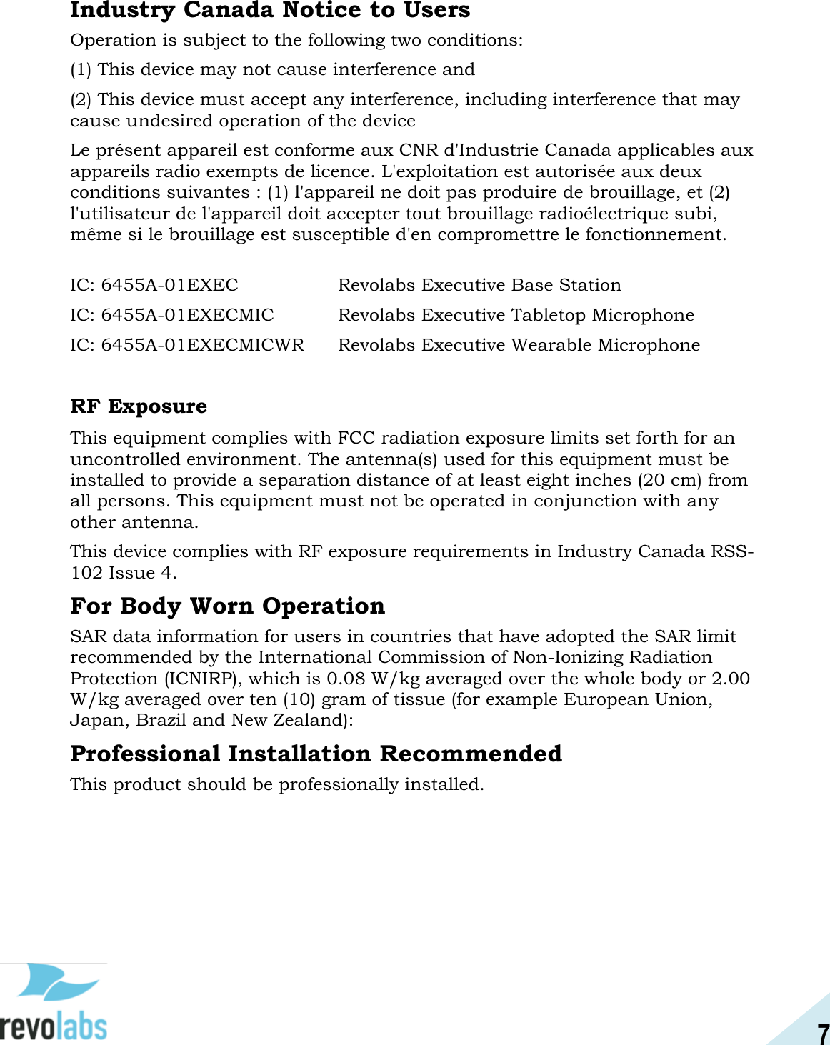 7  Industry Canada Notice to Users Operation is subject to the following two conditions:  (1) This device may not cause interference and  (2) This device must accept any interference, including interference that may cause undesired operation of the device  Le pr&eacute;sent appareil est conforme aux CNR d'Industrie Canada applicables aux appareils radio exempts de licence. L'exploitation est autoris&eacute;e aux deux conditions suivantes : (1) l'appareil ne doit pas produire de brouillage, et (2) l'utilisateur de l'appareil doit accepter tout brouillage radio&eacute;lectrique subi, m&ecirc;me si le brouillage est susceptible d'en compromettre le fonctionnement.  IC: 6455A-01EXEC     Revolabs Executive Base Station IC: 6455A-01EXECMIC    Revolabs Executive Tabletop Microphone IC: 6455A-01EXECMICWR  Revolabs Executive Wearable Microphone  RF Exposure This equipment complies with FCC radiation exposure limits set forth for an uncontrolled environment. The antenna(s) used for this equipment must be installed to provide a separation distance of at least eight inches (20 cm) from all persons. This equipment must not be operated in conjunction with any other antenna. This device complies with RF exposure requirements in Industry Canada RSS-102 Issue 4.  For Body Worn Operation SAR data information for users in countries that have adopted the SAR limit recommended by the International Commission of Non-Ionizing Radiation Protection (ICNIRP), which is 0.08 W/kg averaged over the whole body or 2.00 W/kg averaged over ten (10) gram of tissue (for example European Union, Japan, Brazil and New Zealand):  Professional Installation Recommended This product should be professionally installed.    