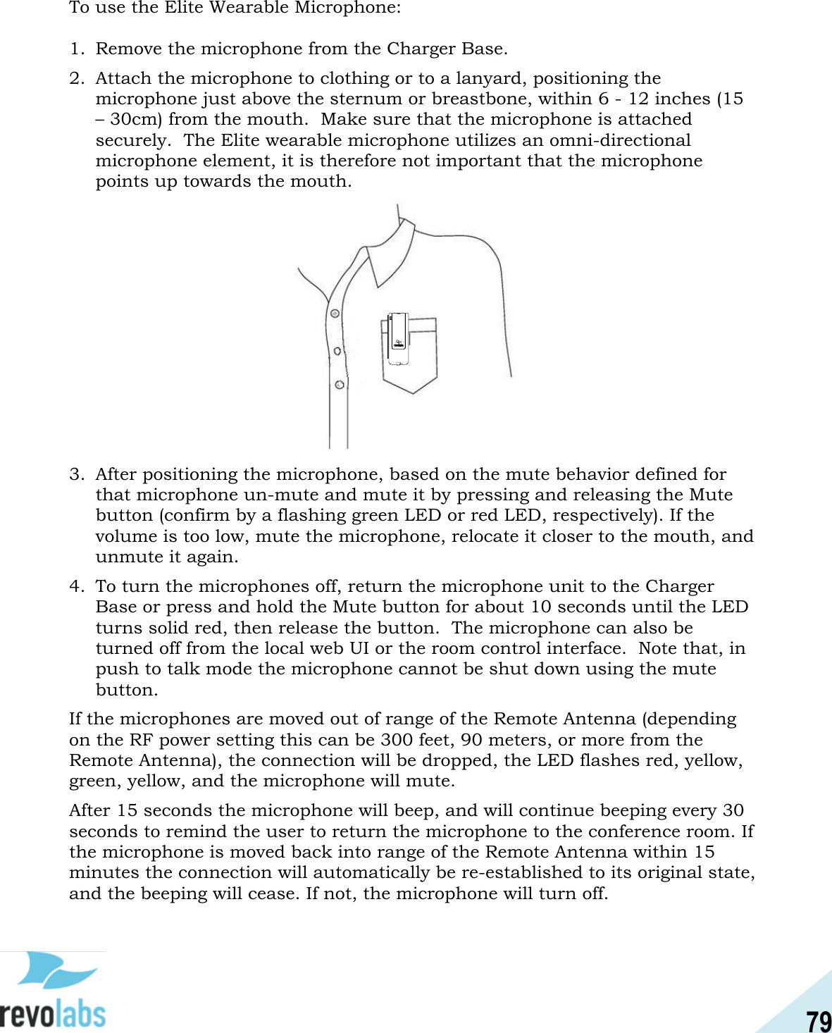 79  To use the Elite Wearable Microphone:  1. Remove the microphone from the Charger Base. 2. Attach the microphone to clothing or to a lanyard, positioning the microphone just above the sternum or breastbone, within 6 - 12 inches (15 &ndash; 30cm) from the mouth.  Make sure that the microphone is attached securely.  The Elite wearable microphone utilizes an omni-directional microphone element, it is therefore not important that the microphone points up towards the mouth.       3. After positioning the microphone, based on the mute behavior defined for that microphone un-mute and mute it by pressing and releasing the Mute button (confirm by a flashing green LED or red LED, respectively). If the volume is too low, mute the microphone, relocate it closer to the mouth, and unmute it again. 4. To turn the microphones off, return the microphone unit to the Charger Base or press and hold the Mute button for about 10 seconds until the LED turns solid red, then release the button.  The microphone can also be turned off from the local web UI or the room control interface.  Note that, in push to talk mode the microphone cannot be shut down using the mute button. If the microphones are moved out of range of the Remote Antenna (depending on the RF power setting this can be 300 feet, 90 meters, or more from the Remote Antenna), the connection will be dropped, the LED flashes red, yellow, green, yellow, and the microphone will mute. After 15 seconds the microphone will beep, and will continue beeping every 30 seconds to remind the user to return the microphone to the conference room. If the microphone is moved back into range of the Remote Antenna within 15 minutes the connection will automatically be re-established to its original state, and the beeping will cease. If not, the microphone will turn off. 