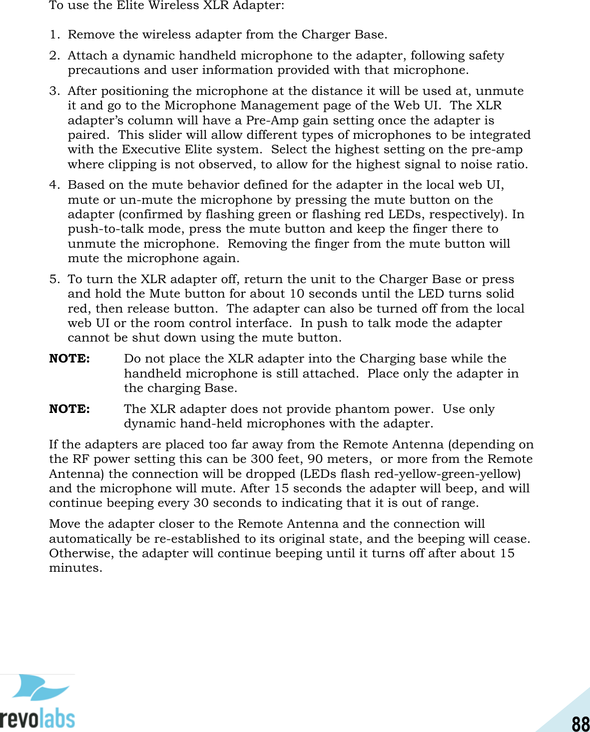 88  To use the Elite Wireless XLR Adapter:  1. Remove the wireless adapter from the Charger Base. 2. Attach a dynamic handheld microphone to the adapter, following safety precautions and user information provided with that microphone.   3. After positioning the microphone at the distance it will be used at, unmute it and go to the Microphone Management page of the Web UI.  The XLR adapter&rsquo;s column will have a Pre-Amp gain setting once the adapter is paired.  This slider will allow different types of microphones to be integrated with the Executive Elite system.  Select the highest setting on the pre-amp where clipping is not observed, to allow for the highest signal to noise ratio. 4. Based on the mute behavior defined for the adapter in the local web UI, mute or un-mute the microphone by pressing the mute button on the adapter (confirmed by flashing green or flashing red LEDs, respectively). In push-to-talk mode, press the mute button and keep the finger there to unmute the microphone.  Removing the finger from the mute button will mute the microphone again. 5. To turn the XLR adapter off, return the unit to the Charger Base or press and hold the Mute button for about 10 seconds until the LED turns solid red, then release button.  The adapter can also be turned off from the local web UI or the room control interface.  In push to talk mode the adapter cannot be shut down using the mute button. NOTE:   Do not place the XLR adapter into the Charging base while the handheld microphone is still attached.  Place only the adapter in the charging Base. NOTE:   The XLR adapter does not provide phantom power.  Use only dynamic hand-held microphones with the adapter.   If the adapters are placed too far away from the Remote Antenna (depending on the RF power setting this can be 300 feet, 90 meters,  or more from the Remote Antenna) the connection will be dropped (LEDs flash red-yellow-green-yellow) and the microphone will mute. After 15 seconds the adapter will beep, and will continue beeping every 30 seconds to indicating that it is out of range.  Move the adapter closer to the Remote Antenna and the connection will automatically be re-established to its original state, and the beeping will cease. Otherwise, the adapter will continue beeping until it turns off after about 15 minutes.   