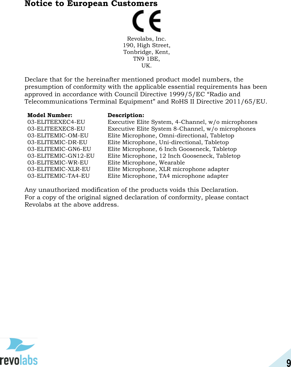 9  Notice to European Customers  Revolabs, Inc. 190, High Street, Tonbridge, Kent, TN9 1BE, UK.  Declare that for the hereinafter mentioned product model numbers, the presumption of conformity with the applicable essential requirements has been approved in accordance with Council Directive 1999/5/EC &ldquo;Radio and Telecommunications Terminal Equipment&rdquo; and RoHS II Directive 2011/65/EU.  Model Number: Description: 03-ELITEEXEC4-EU Executive Elite System, 4-Channel, w/o microphones 03-ELITEEXEC8-EU Executive Elite System 8-Channel, w/o microphones 03-ELITEMIC-OM-EU Elite Microphone, Omni-directional, Tabletop 03-ELITEMIC-DR-EU Elite Microphone, Uni-directional, Tabletop 03-ELITEMIC-GN6-EU Elite Microphone, 6 Inch Gooseneck, Tabletop 03-ELITEMIC-GN12-EU Elite Microphone, 12 Inch Gooseneck, Tabletop 03-ELITEMIC-WR-EU Elite Microphone, Wearable 03-ELITEMIC-XLR-EU Elite Microphone, XLR microphone adapter 03-ELITEMIC-TA4-EU Elite Microphone, TA4 microphone adapter  Any unauthorized modification of the products voids this Declaration.  For a copy of the original signed declaration of conformity, please contact Revolabs at the above address.      