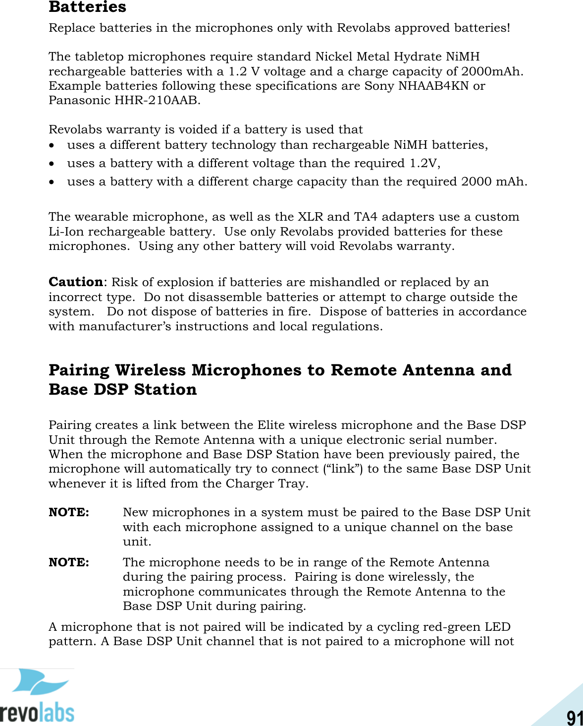 91  Batteries Replace batteries in the microphones only with Revolabs approved batteries!  The tabletop microphones require standard Nickel Metal Hydrate NiMH rechargeable batteries with a 1.2 V voltage and a charge capacity of 2000mAh.  Example batteries following these specifications are Sony NHAAB4KN or Panasonic HHR-210AAB.  Revolabs warranty is voided if a battery is used that  uses a different battery technology than rechargeable NiMH batteries,   uses a battery with a different voltage than the required 1.2V,  uses a battery with a different charge capacity than the required 2000 mAh.  The wearable microphone, as well as the XLR and TA4 adapters use a custom Li-Ion rechargeable battery.  Use only Revolabs provided batteries for these microphones.  Using any other battery will void Revolabs warranty.  Caution: Risk of explosion if batteries are mishandled or replaced by an incorrect type.  Do not disassemble batteries or attempt to charge outside the system.   Do not dispose of batteries in fire.  Dispose of batteries in accordance with manufacturer&rsquo;s instructions and local regulations.   Pairing Wireless Microphones to Remote Antenna and Base DSP Station  Pairing creates a link between the Elite wireless microphone and the Base DSP Unit through the Remote Antenna with a unique electronic serial number. When the microphone and Base DSP Station have been previously paired, the microphone will automatically try to connect (&ldquo;link&rdquo;) to the same Base DSP Unit whenever it is lifted from the Charger Tray.  NOTE:  New microphones in a system must be paired to the Base DSP Unit with each microphone assigned to a unique channel on the base unit. NOTE:  The microphone needs to be in range of the Remote Antenna during the pairing process.  Pairing is done wirelessly, the microphone communicates through the Remote Antenna to the Base DSP Unit during pairing. A microphone that is not paired will be indicated by a cycling red-green LED pattern. A Base DSP Unit channel that is not paired to a microphone will not 