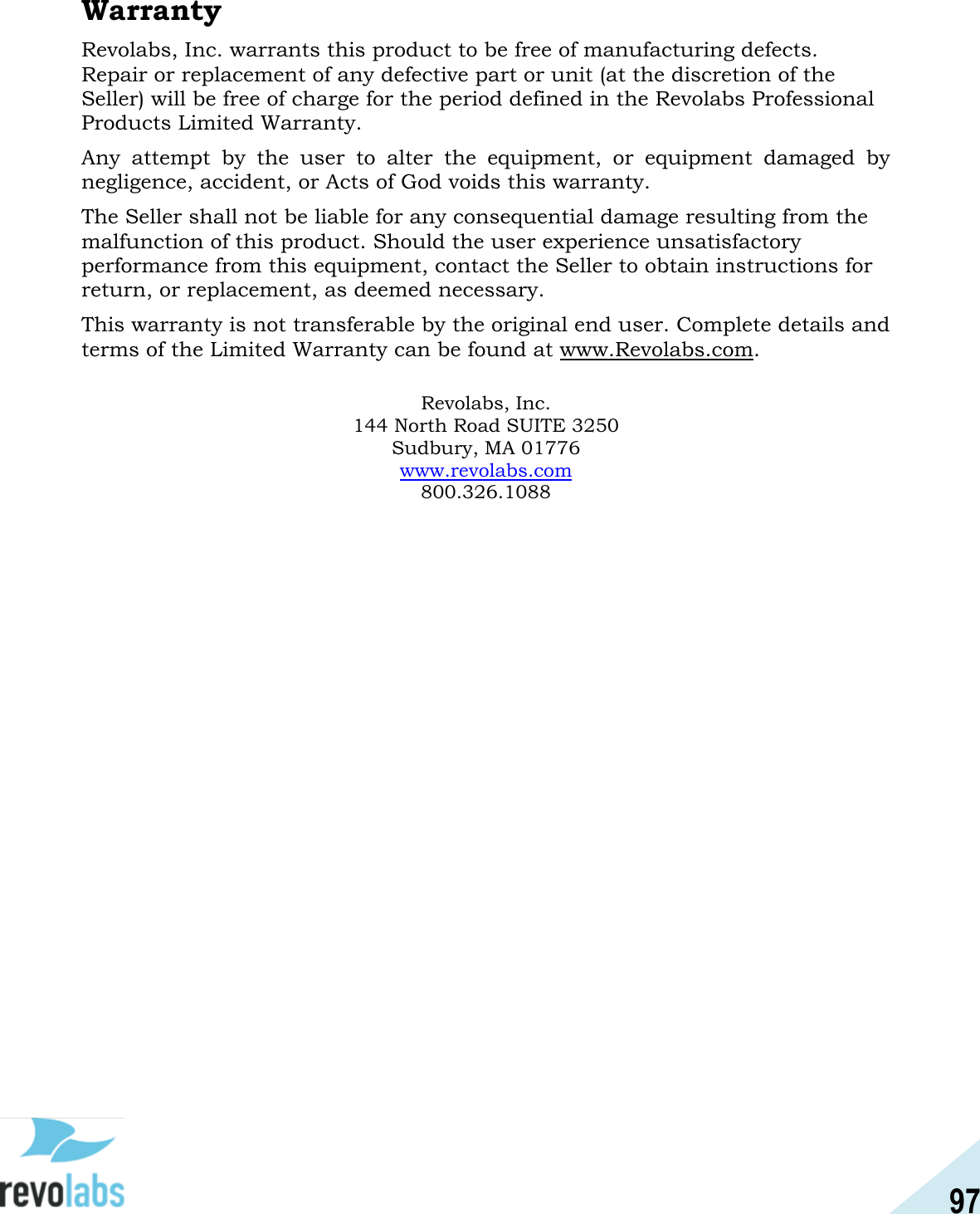 97  Warranty Revolabs, Inc. warrants this product to be free of manufacturing defects. Repair or replacement of any defective part or unit (at the discretion of the Seller) will be free of charge for the period defined in the Revolabs Professional Products Limited Warranty. Any  attempt  by  the  user  to  alter  the  equipment,  or  equipment  damaged  by negligence, accident, or Acts of God voids this warranty. The Seller shall not be liable for any consequential damage resulting from the malfunction of this product. Should the user experience unsatisfactory performance from this equipment, contact the Seller to obtain instructions for return, or replacement, as deemed necessary. This warranty is not transferable by the original end user. Complete details and terms of the Limited Warranty can be found at www.Revolabs.com.   Revolabs, Inc. 144 North Road SUITE 3250 Sudbury, MA 01776 www.revolabs.com 800.326.1088    