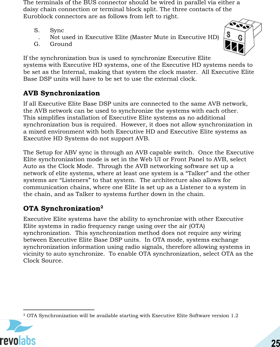 25  The terminals of the BUS connector should be wired in parallel via either a daisy chain connection or terminal block split. The three contacts of the Euroblock connectors are as follows from left to right.   S.   Sync &macr;&macr;.   Not used in Executive Elite (Master Mute in Executive HD)  G.   Ground  If the synchronization bus is used to synchronize Executive Elite systems with Executive HD systems, one of the Executive HD systems needs to be set as the Internal, making that system the clock master.  All Executive Elite Base DSP units will have to be set to use the external clock.  AVB Synchronization If all Executive Elite Base DSP units are connected to the same AVB network, the AVB network can be used to synchronize the systems with each other.  This simplifies installation of Executive Elite systems as no additional synchronization bus is required.  However, it does not allow synchronization in a mixed environment with both Executive HD and Executive Elite systems as Executive HD Systems do not support AVB.    The Setup for ABV sync is through an AVB capable switch.  Once the Executive Elite synchronization mode is set in the Web UI or Front Panel to AVB, select Auto as the Clock Mode.  Through the AVB networking software set up a network of elite systems, where at least one system is a &ldquo;Talker&rdquo; and the other systems are &ldquo;Listeners&rdquo; to that system.  The architecture also allows for communication chains, where one Elite is set up as a Listener to a system in the chain, and as Talker to systems further down in the chain.  OTA Synchronization2 Executive Elite systems have the ability to synchronize with other Executive Elite systems in radio frequency range using over the air (OTA) synchronization.  This synchronization method does not require any wiring between Executive Elite Base DSP units.  In OTA mode, systems exchange synchronization information using radio signals, therefore allowing systems in vicinity to auto synchronize.  To enable OTA synchronization, select OTA as the Clock Source.                                                2 OTA Synchronization will be available starting with Executive Elite Software version 1.2 