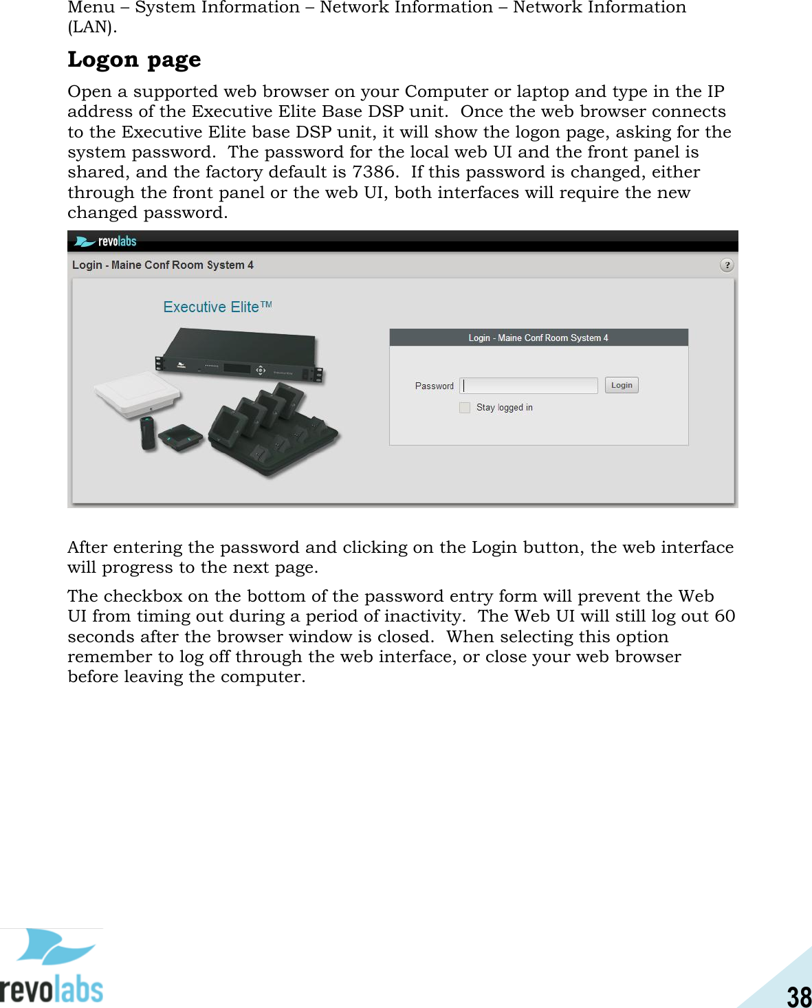 38  Menu &ndash; System Information &ndash; Network Information &ndash; Network Information (LAN). Logon page Open a supported web browser on your Computer or laptop and type in the IP address of the Executive Elite Base DSP unit.  Once the web browser connects to the Executive Elite base DSP unit, it will show the logon page, asking for the system password.  The password for the local web UI and the front panel is shared, and the factory default is 7386.  If this password is changed, either through the front panel or the web UI, both interfaces will require the new changed password.   After entering the password and clicking on the Login button, the web interface will progress to the next page. The checkbox on the bottom of the password entry form will prevent the Web UI from timing out during a period of inactivity.  The Web UI will still log out 60 seconds after the browser window is closed.  When selecting this option remember to log off through the web interface, or close your web browser before leaving the computer.    