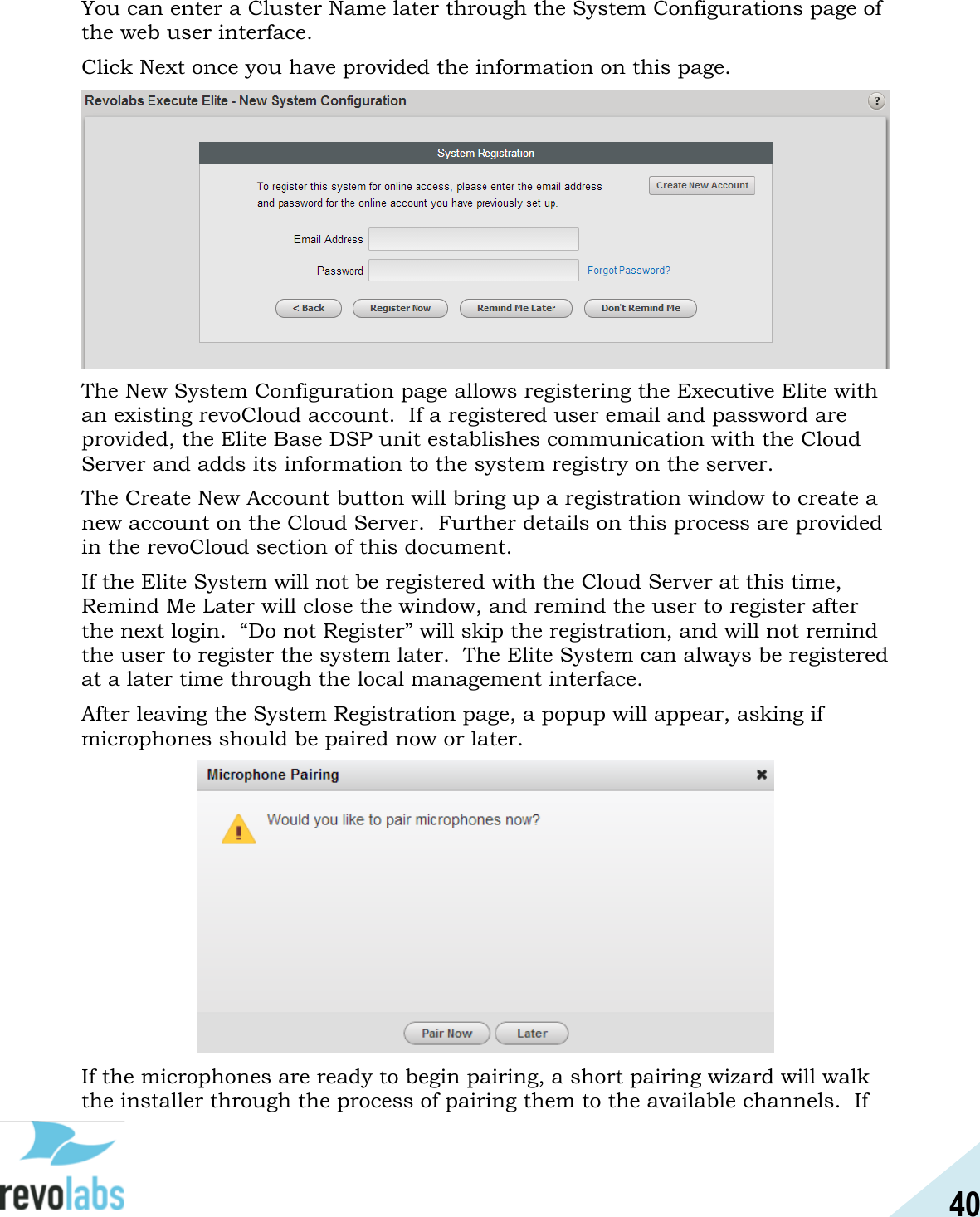 40  You can enter a Cluster Name later through the System Configurations page of the web user interface. Click Next once you have provided the information on this page.  The New System Configuration page allows registering the Executive Elite with an existing revoCloud account.  If a registered user email and password are provided, the Elite Base DSP unit establishes communication with the Cloud Server and adds its information to the system registry on the server. The Create New Account button will bring up a registration window to create a new account on the Cloud Server.  Further details on this process are provided in the revoCloud section of this document. If the Elite System will not be registered with the Cloud Server at this time, Remind Me Later will close the window, and remind the user to register after the next login.  &ldquo;Do not Register&rdquo; will skip the registration, and will not remind the user to register the system later.  The Elite System can always be registered at a later time through the local management interface. After leaving the System Registration page, a popup will appear, asking if microphones should be paired now or later.    If the microphones are ready to begin pairing, a short pairing wizard will walk the installer through the process of pairing them to the available channels.  If 