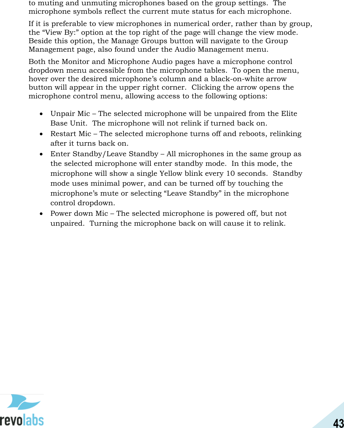 43  to muting and unmuting microphones based on the group settings.  The microphone symbols reflect the current mute status for each microphone. If it is preferable to view microphones in numerical order, rather than by group, the &ldquo;View By:&rdquo; option at the top right of the page will change the view mode.  Beside this option, the Manage Groups button will navigate to the Group Management page, also found under the Audio Management menu. Both the Monitor and Microphone Audio pages have a microphone control dropdown menu accessible from the microphone tables.  To open the menu, hover over the desired microphone&rsquo;s column and a black-on-white arrow button will appear in the upper right corner.  Clicking the arrow opens the microphone control menu, allowing access to the following options:   Unpair Mic &ndash; The selected microphone will be unpaired from the Elite Base Unit.  The microphone will not relink if turned back on.  Restart Mic &ndash; The selected microphone turns off and reboots, relinking after it turns back on.    Enter Standby/Leave Standby &ndash; All microphones in the same group as the selected microphone will enter standby mode.  In this mode, the microphone will show a single Yellow blink every 10 seconds.  Standby mode uses minimal power, and can be turned off by touching the microphone&rsquo;s mute or selecting &ldquo;Leave Standby&rdquo; in the microphone control dropdown.  Power down Mic &ndash; The selected microphone is powered off, but not unpaired.  Turning the microphone back on will cause it to relink.      
