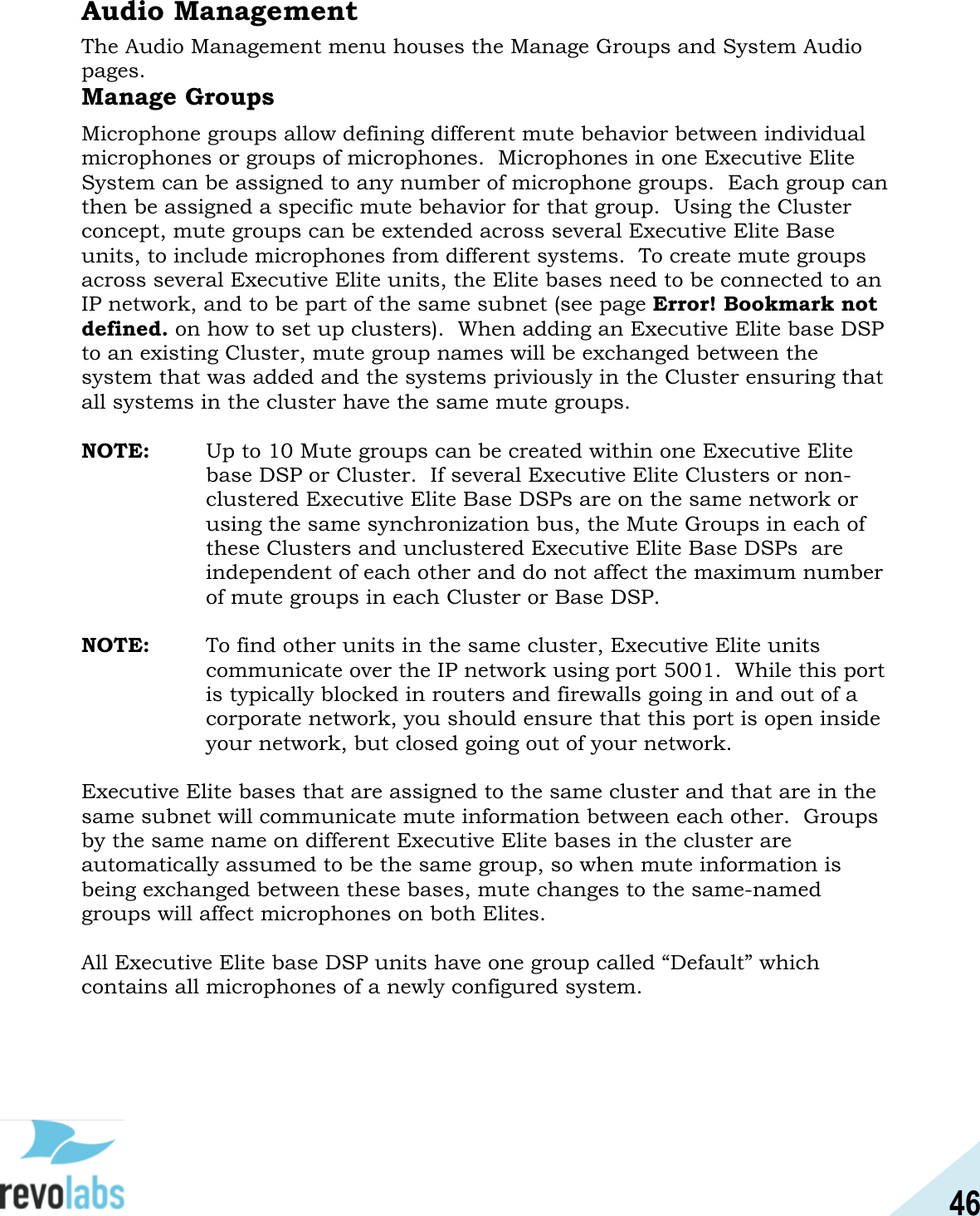 46  Audio Management The Audio Management menu houses the Manage Groups and System Audio pages. Manage Groups Microphone groups allow defining different mute behavior between individual microphones or groups of microphones.  Microphones in one Executive Elite System can be assigned to any number of microphone groups.  Each group can then be assigned a specific mute behavior for that group.  Using the Cluster concept, mute groups can be extended across several Executive Elite Base units, to include microphones from different systems.  To create mute groups across several Executive Elite units, the Elite bases need to be connected to an IP network, and to be part of the same subnet (see page Error! Bookmark not defined. on how to set up clusters).  When adding an Executive Elite base DSP to an existing Cluster, mute group names will be exchanged between the system that was added and the systems priviously in the Cluster ensuring that all systems in the cluster have the same mute groups.  NOTE:  Up to 10 Mute groups can be created within one Executive Elite base DSP or Cluster.  If several Executive Elite Clusters or non-clustered Executive Elite Base DSPs are on the same network or using the same synchronization bus, the Mute Groups in each of these Clusters and unclustered Executive Elite Base DSPs  are independent of each other and do not affect the maximum number of mute groups in each Cluster or Base DSP.  NOTE:  To find other units in the same cluster, Executive Elite units communicate over the IP network using port 5001.  While this port is typically blocked in routers and firewalls going in and out of a corporate network, you should ensure that this port is open inside your network, but closed going out of your network.  Executive Elite bases that are assigned to the same cluster and that are in the same subnet will communicate mute information between each other.  Groups by the same name on different Executive Elite bases in the cluster are automatically assumed to be the same group, so when mute information is being exchanged between these bases, mute changes to the same-named groups will affect microphones on both Elites.  All Executive Elite base DSP units have one group called &ldquo;Default&rdquo; which contains all microphones of a newly configured system.  
