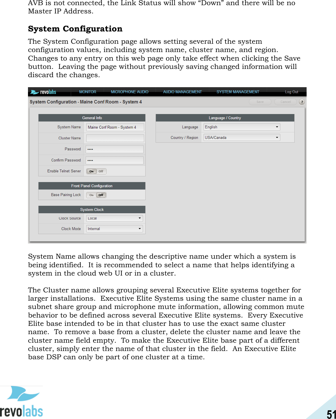 51  AVB is not connected, the Link Status will show &ldquo;Down&rdquo; and there will be no Master IP Address.  System Configuration The System Configuration page allows setting several of the system configuration values, including system name, cluster name, and region.  Changes to any entry on this web page only take effect when clicking the Save button.  Leaving the page without previously saving changed information will discard the changes.    System Name allows changing the descriptive name under which a system is being identified.  It is recommended to select a name that helps identifying a system in the cloud web UI or in a cluster.  The Cluster name allows grouping several Executive Elite systems together for larger installations.  Executive Elite Systems using the same cluster name in a subnet share group and microphone mute information, allowing common mute behavior to be defined across several Executive Elite systems.  Every Executive Elite base intended to be in that cluster has to use the exact same cluster name.  To remove a base from a cluster, delete the cluster name and leave the cluster name field empty.  To make the Executive Elite base part of a different cluster, simply enter the name of that cluster in the field.  An Executive Elite base DSP can only be part of one cluster at a time.  