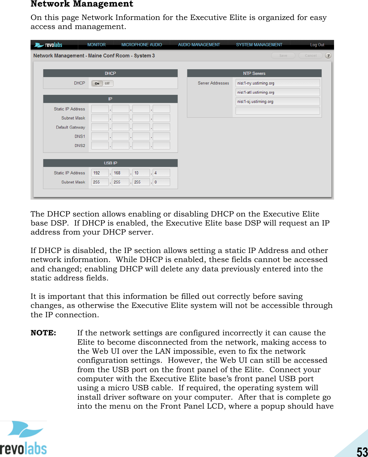 53  Network Management On this page Network Information for the Executive Elite is organized for easy access and management.      The DHCP section allows enabling or disabling DHCP on the Executive Elite base DSP.  If DHCP is enabled, the Executive Elite base DSP will request an IP address from your DHCP server.  If DHCP is disabled, the IP section allows setting a static IP Address and other network information.  While DHCP is enabled, these fields cannot be accessed and changed; enabling DHCP will delete any data previously entered into the static address fields.  It is important that this information be filled out correctly before saving changes, as otherwise the Executive Elite system will not be accessible through the IP connection.  NOTE:  If the network settings are configured incorrectly it can cause the Elite to become disconnected from the network, making access to the Web UI over the LAN impossible, even to fix the network configuration settings.  However, the Web UI can still be accessed from the USB port on the front panel of the Elite.  Connect your computer with the Executive Elite base&rsquo;s front panel USB port using a micro USB cable.  If required, the operating system will install driver software on your computer.  After that is complete go into the menu on the Front Panel LCD, where a popup should have 