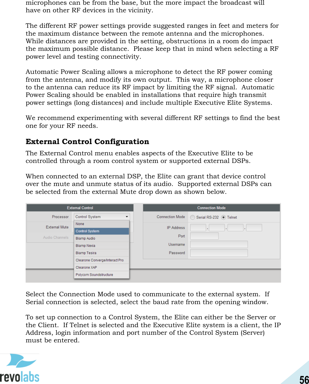 56  microphones can be from the base, but the more impact the broadcast will have on other RF devices in the vicinity.  The different RF power settings provide suggested ranges in feet and meters for the maximum distance between the remote antenna and the microphones.  While distances are provided in the setting, obstructions in a room do impact the maximum possible distance.  Please keep that in mind when selecting a RF power level and testing connectivity.  Automatic Power Scaling allows a microphone to detect the RF power coming from the antenna, and modify its own output.  This way, a microphone closer to the antenna can reduce its RF impact by limiting the RF signal.  Automatic Power Scaling should be enabled in installations that require high transmit power settings (long distances) and include multiple Executive Elite Systems.  We recommend experimenting with several different RF settings to find the best one for your RF needs.  External Control Configuration The External Control menu enables aspects of the Executive Elite to be controlled through a room control system or supported external DSPs.    When connected to an external DSP, the Elite can grant that device control over the mute and unmute status of its audio.  Supported external DSPs can be selected from the external Mute drop down as shown below.     Select the Connection Mode used to communicate to the external system.  If Serial connection is selected, select the baud rate from the opening window.  To set up connection to a Control System, the Elite can either be the Server or the Client.  If Telnet is selected and the Executive Elite system is a client, the IP Address, login information and port number of the Control System (Server) must be entered.  