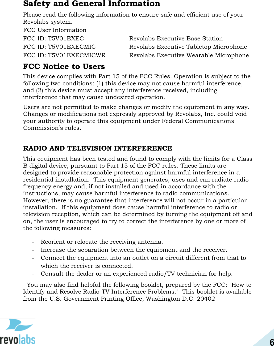 6  Safety and General Information Please read the following information to ensure safe and efficient use of your Revolabs system. FCC User Information FCC ID: T5V01EXEC      Revolabs Executive Base Station FCC ID: T5V01EXECMIC    Revolabs Executive Tabletop Microphone  FCC ID: T5V01EXECMICWR    Revolabs Executive Wearable Microphone  FCC Notice to Users This device complies with Part 15 of the FCC Rules. Operation is subject to the following two conditions: (1) this device may not cause harmful interference, and (2) this device must accept any interference received, including interference that may cause undesired operation. Users are not permitted to make changes or modify the equipment in any way. Changes or modifications not expressly approved by Revolabs, Inc. could void your authority to operate this equipment under Federal Communications Commission&rsquo;s rules.  RADIO AND TELEVISION INTERFERENCE This equipment has been tested and found to comply with the limits for a Class B digital device, pursuant to Part 15 of the FCC rules. These limits are designed to provide reasonable protection against harmful interference in a residential installation.  This equipment generates, uses and can radiate radio frequency energy and, if not installed and used in accordance with the instructions, may cause harmful interference to radio communications.  However, there is no guarantee that interference will not occur in a particular installation.  If this equipment does cause harmful interference to radio or television reception, which can be determined by turning the equipment off and on, the user is encouraged to try to correct the interference by one or more of the following measures:  - Reorient or relocate the receiving antenna. - Increase the separation between the equipment and the receiver. - Connect the equipment into an outlet on a circuit different from that to which the receiver is connected. - Consult the dealer or an experienced radio/TV technician for help.   You may also find helpful the following booklet, prepared by the FCC: "How to Identify and Resolve Radio-TV Interference Problems."  This booklet is available from the U.S. Government Printing Office, Washington D.C. 20402 