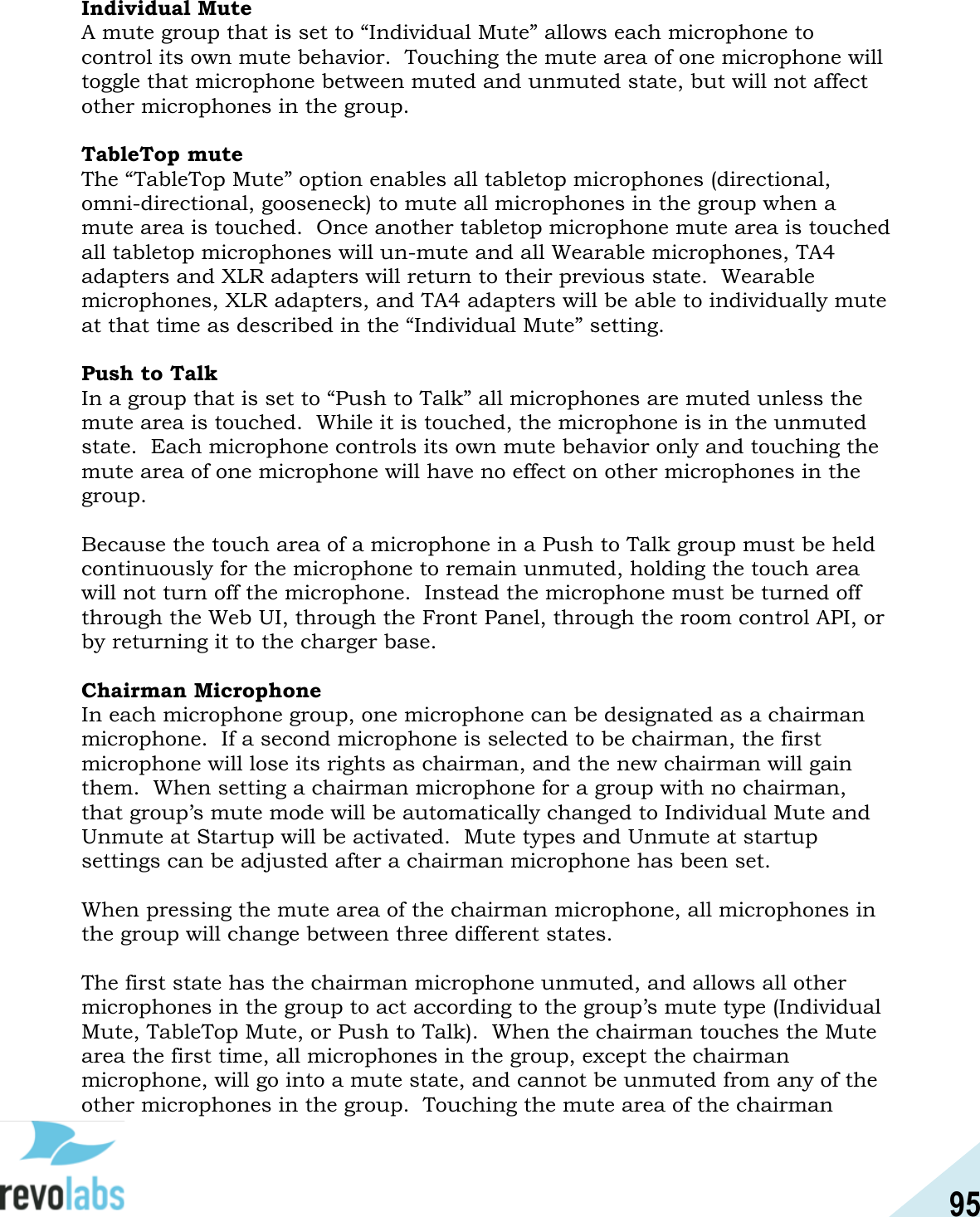 95  Individual Mute A mute group that is set to &ldquo;Individual Mute&rdquo; allows each microphone to control its own mute behavior.  Touching the mute area of one microphone will toggle that microphone between muted and unmuted state, but will not affect other microphones in the group.  TableTop mute The &ldquo;TableTop Mute&rdquo; option enables all tabletop microphones (directional, omni-directional, gooseneck) to mute all microphones in the group when a mute area is touched.  Once another tabletop microphone mute area is touched all tabletop microphones will un-mute and all Wearable microphones, TA4 adapters and XLR adapters will return to their previous state.  Wearable microphones, XLR adapters, and TA4 adapters will be able to individually mute at that time as described in the &ldquo;Individual Mute&rdquo; setting.  Push to Talk In a group that is set to &ldquo;Push to Talk&rdquo; all microphones are muted unless the mute area is touched.  While it is touched, the microphone is in the unmuted state.  Each microphone controls its own mute behavior only and touching the mute area of one microphone will have no effect on other microphones in the group.  Because the touch area of a microphone in a Push to Talk group must be held continuously for the microphone to remain unmuted, holding the touch area will not turn off the microphone.  Instead the microphone must be turned off through the Web UI, through the Front Panel, through the room control API, or by returning it to the charger base.  Chairman Microphone In each microphone group, one microphone can be designated as a chairman microphone.  If a second microphone is selected to be chairman, the first microphone will lose its rights as chairman, and the new chairman will gain them.  When setting a chairman microphone for a group with no chairman, that group&rsquo;s mute mode will be automatically changed to Individual Mute and Unmute at Startup will be activated.  Mute types and Unmute at startup settings can be adjusted after a chairman microphone has been set.  When pressing the mute area of the chairman microphone, all microphones in the group will change between three different states.  The first state has the chairman microphone unmuted, and allows all other microphones in the group to act according to the group&rsquo;s mute type (Individual Mute, TableTop Mute, or Push to Talk).  When the chairman touches the Mute area the first time, all microphones in the group, except the chairman microphone, will go into a mute state, and cannot be unmuted from any of the other microphones in the group.  Touching the mute area of the chairman 