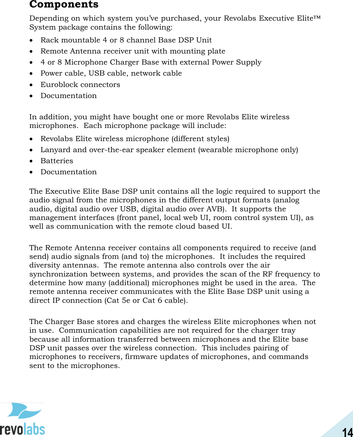 14  Components Depending on which system you&rsquo;ve purchased, your Revolabs Executive Elite&trade; System package contains the following:  Rack mountable 4 or 8 channel Base DSP Unit  Remote Antenna receiver unit with mounting plate  4 or 8 Microphone Charger Base with external Power Supply  Power cable, USB cable, network cable  Euroblock connectors  Documentation  In addition, you might have bought one or more Revolabs Elite wireless microphones.  Each microphone package will include:  Revolabs Elite wireless microphone (different styles)  Lanyard and over-the-ear speaker element (wearable microphone only)  Batteries  Documentation  The Executive Elite Base DSP unit contains all the logic required to support the audio signal from the microphones in the different output formats (analog audio, digital audio over USB, digital audio over AVB).  It supports the management interfaces (front panel, local web UI, room control system UI), as well as communication with the remote cloud based UI.  The Remote Antenna receiver contains all components required to receive (and send) audio signals from (and to) the microphones.  It includes the required diversity antennas.  The remote antenna also controls over the air synchronization between systems, and provides the scan of the RF frequency to determine how many (additional) microphones might be used in the area.  The remote antenna receiver communicates with the Elite Base DSP unit using a direct IP connection (Cat 5e or Cat 6 cable).  The Charger Base stores and charges the wireless Elite microphones when not in use.  Communication capabilities are not required for the charger tray because all information transferred between microphones and the Elite base DSP unit passes over the wireless connection.  This includes pairing of microphones to receivers, firmware updates of microphones, and commands sent to the microphones.   