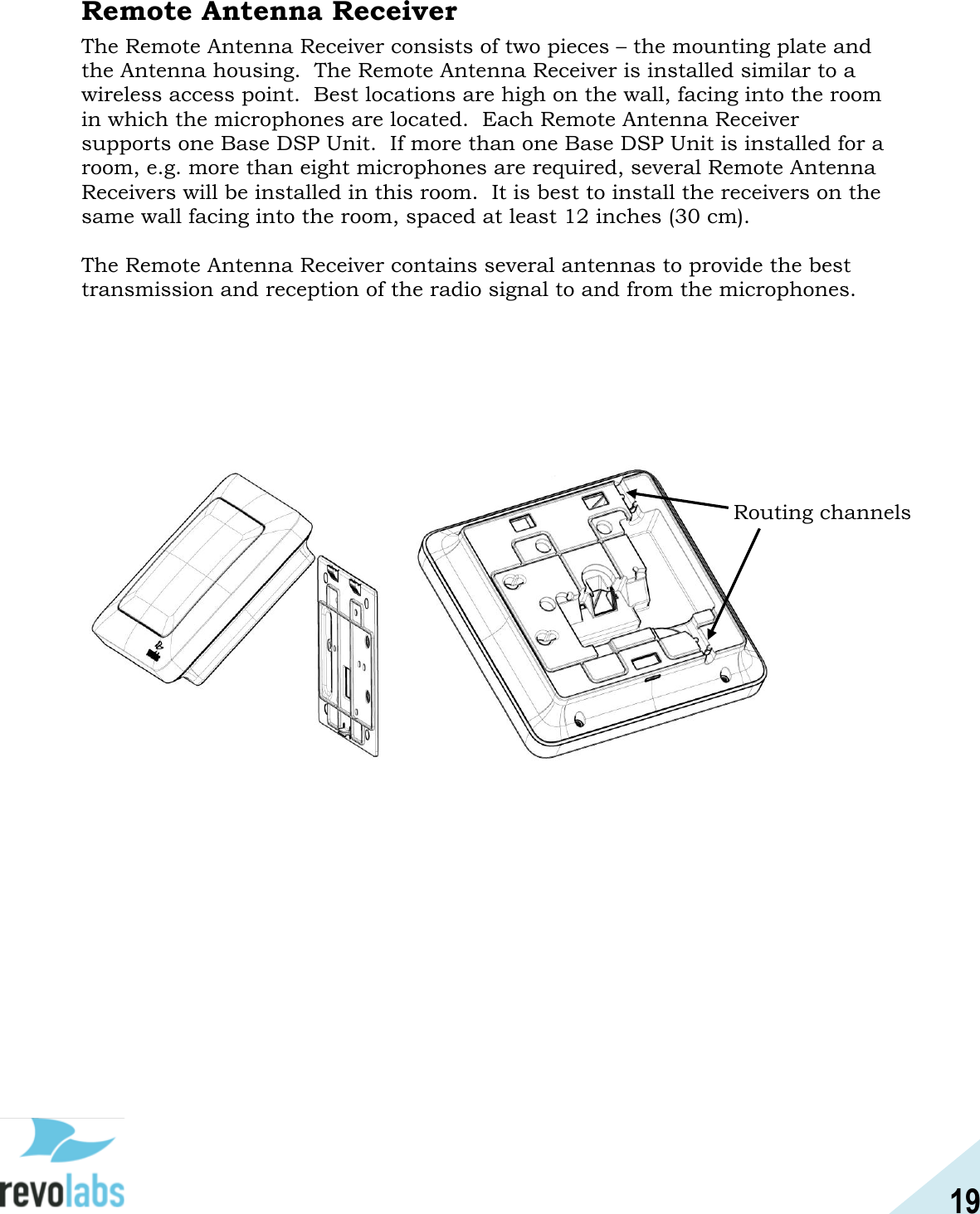 19  Remote Antenna Receiver The Remote Antenna Receiver consists of two pieces &ndash; the mounting plate and the Antenna housing.  The Remote Antenna Receiver is installed similar to a wireless access point.  Best locations are high on the wall, facing into the room in which the microphones are located.  Each Remote Antenna Receiver supports one Base DSP Unit.  If more than one Base DSP Unit is installed for a room, e.g. more than eight microphones are required, several Remote Antenna Receivers will be installed in this room.  It is best to install the receivers on the same wall facing into the room, spaced at least 12 inches (30 cm).  The Remote Antenna Receiver contains several antennas to provide the best transmission and reception of the radio signal to and from the microphones.                         Routing channels 
