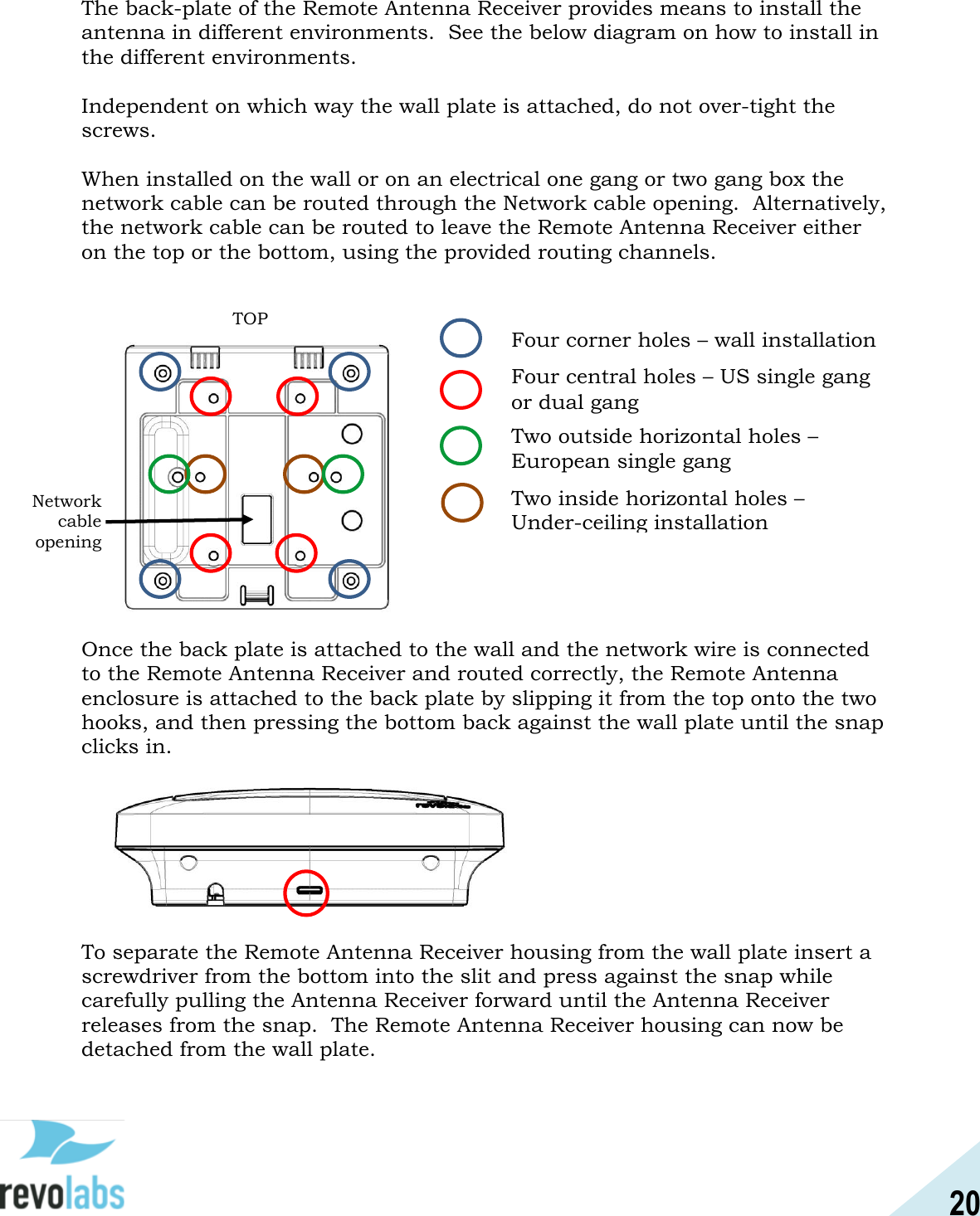 20  The back-plate of the Remote Antenna Receiver provides means to install the antenna in different environments.  See the below diagram on how to install in the different environments.  Independent on which way the wall plate is attached, do not over-tight the screws.  When installed on the wall or on an electrical one gang or two gang box the network cable can be routed through the Network cable opening.  Alternatively, the network cable can be routed to leave the Remote Antenna Receiver either on the top or the bottom, using the provided routing channels.                      Once the back plate is attached to the wall and the network wire is connected to the Remote Antenna Receiver and routed correctly, the Remote Antenna enclosure is attached to the back plate by slipping it from the top onto the two hooks, and then pressing the bottom back against the wall plate until the snap clicks in.         To separate the Remote Antenna Receiver housing from the wall plate insert a screwdriver from the bottom into the slit and press against the snap while carefully pulling the Antenna Receiver forward until the Antenna Receiver releases from the snap.  The Remote Antenna Receiver housing can now be detached from the wall plate.    TOP Four corner holes &ndash; wall installation Four central holes &ndash; US single gang or dual gang Two outside horizontal holes &ndash;  European single gang Two inside horizontal holes &ndash;  Under-ceiling installation Network cable  opening 