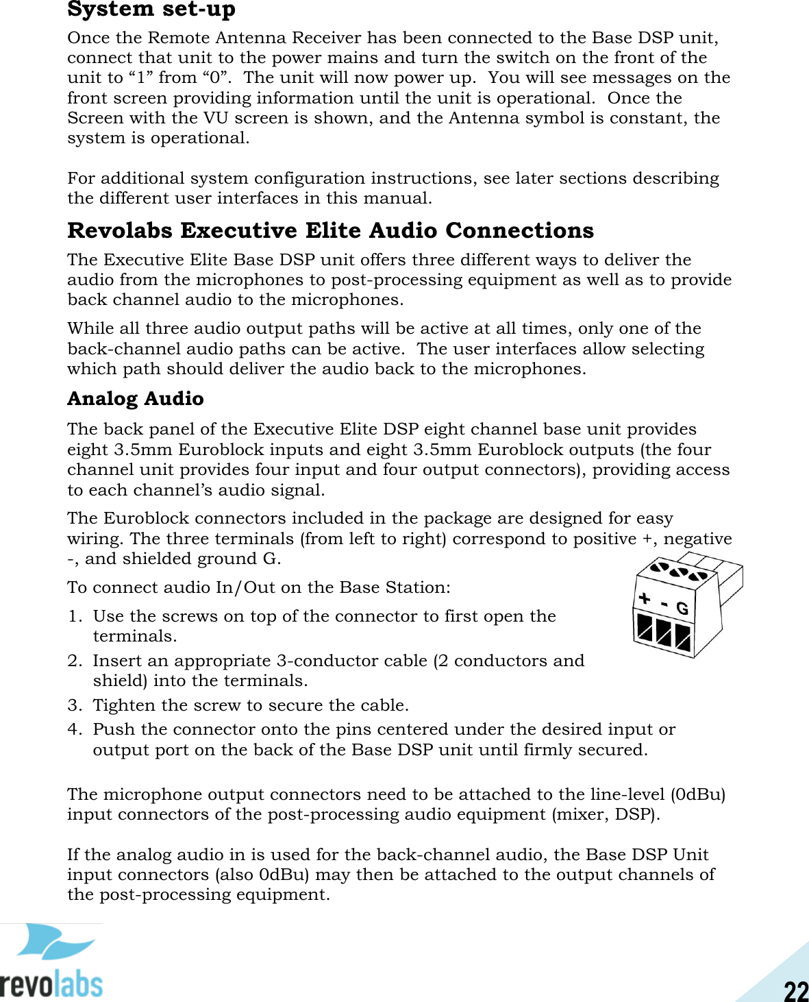 22  System set-up Once the Remote Antenna Receiver has been connected to the Base DSP unit, connect that unit to the power mains and turn the switch on the front of the unit to &ldquo;1&rdquo; from &ldquo;0&rdquo;.  The unit will now power up.  You will see messages on the front screen providing information until the unit is operational.  Once the Screen with the VU screen is shown, and the Antenna symbol is constant, the system is operational.  For additional system configuration instructions, see later sections describing the different user interfaces in this manual.   Revolabs Executive Elite Audio Connections The Executive Elite Base DSP unit offers three different ways to deliver the audio from the microphones to post-processing equipment as well as to provide back channel audio to the microphones. While all three audio output paths will be active at all times, only one of the back-channel audio paths can be active.  The user interfaces allow selecting which path should deliver the audio back to the microphones. Analog Audio The back panel of the Executive Elite DSP eight channel base unit provides eight 3.5mm Euroblock inputs and eight 3.5mm Euroblock outputs (the four channel unit provides four input and four output connectors), providing access to each channel&rsquo;s audio signal. The Euroblock connectors included in the package are designed for easy wiring. The three terminals (from left to right) correspond to positive +, negative -, and shielded ground G. To connect audio In/Out on the Base Station: 1. Use the screws on top of the connector to first open the terminals. 2. Insert an appropriate 3-conductor cable (2 conductors and shield) into the terminals. 3. Tighten the screw to secure the cable. 4. Push the connector onto the pins centered under the desired input or output port on the back of the Base DSP unit until firmly secured.  The microphone output connectors need to be attached to the line-level (0dBu) input connectors of the post-processing audio equipment (mixer, DSP).  If the analog audio in is used for the back-channel audio, the Base DSP Unit input connectors (also 0dBu) may then be attached to the output channels of the post-processing equipment.   